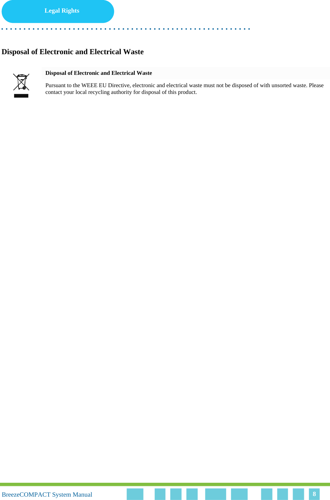 Legal Rights. . . . . . . . . . . . . . . . . . . . . . . . . . . . . . . . . . . . . . . . . . . . . . . . . . . . . . . .BreezeCOMPACT System ManualBreezeCOMPACT System Manual 8Disposal of Electronic and Electrical WasteDisposal of Electronic and Electrical WastePursuant to the WEEE EU Directive, electronic and electrical waste must not be disposed of with unsorted waste. Please contact your local recycling authority for disposal of this product.