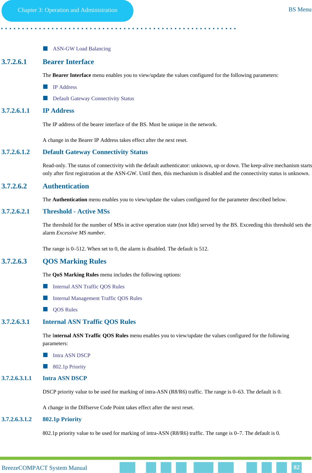 Chapter 3 - Operation and AdministrationBS MenuChapter 3: Operation and Administration BS Menu. . . . . . . . . . . . . . . . . . . . . . . . . . . . . . . . . . . . . . . . . . . . . . . . . . . . . . . .BreezeCOMPACT System ManualBreezeCOMPACT System Manual 82ASN-GW Load Balancing3.7.2.6.1 Bearer InterfaceThe Bearer Interface menu enables you to view/update the values configured for the following parameters:IP AddressDefault Gateway Connectivity Status3.7.2.6.1.1 IP AddressThe IP address of the bearer interface of the BS. Must be unique in the network.A change in the Bearer IP Address takes effect after the next reset.3.7.2.6.1.2 Default Gateway Connectivity StatusRead-only. The status of connectivity with the default authenticator: unknown, up or down. The keep-alive mechanism starts only after first registration at the ASN-GW. Until then, this mechanism is disabled and the connectivity status is unknown.3.7.2.6.2 AuthenticationThe Authentication menu enables you to view/update the values configured for the parameter described below.3.7.2.6.2.1 Threshold - Active MSsThe threshold for the number of MSs in active operation state (not Idle) served by the BS. Exceeding this threshold sets the alarm Excessive MS number. The range is 0–512. When set to 0, the alarm is disabled. The default is 512.3.7.2.6.3 QOS Marking RulesThe QoS Marking Rules menu includes the following options:Internal ASN Traffic QOS RulesInternal Management Traffic QOS RulesQOS Rules3.7.2.6.3.1 Internal ASN Traffic QOS RulesThe Internal ASN Traffic QOS Rules menu enables you to view/update the values configured for the following parameters:Intra ASN DSCP802.1p Priority3.7.2.6.3.1.1 Intra ASN DSCPDSCP priority value to be used for marking of intra-ASN (R8/R6) traffic. The range is 0–63. The default is 0.A change in the Diffserve Code Point takes effect after the next reset.3.7.2.6.3.1.2 802.1p Priority802.1p priority value to be used for marking of intra-ASN (R8/R6) traffic. The range is 0–7. The default is 0.