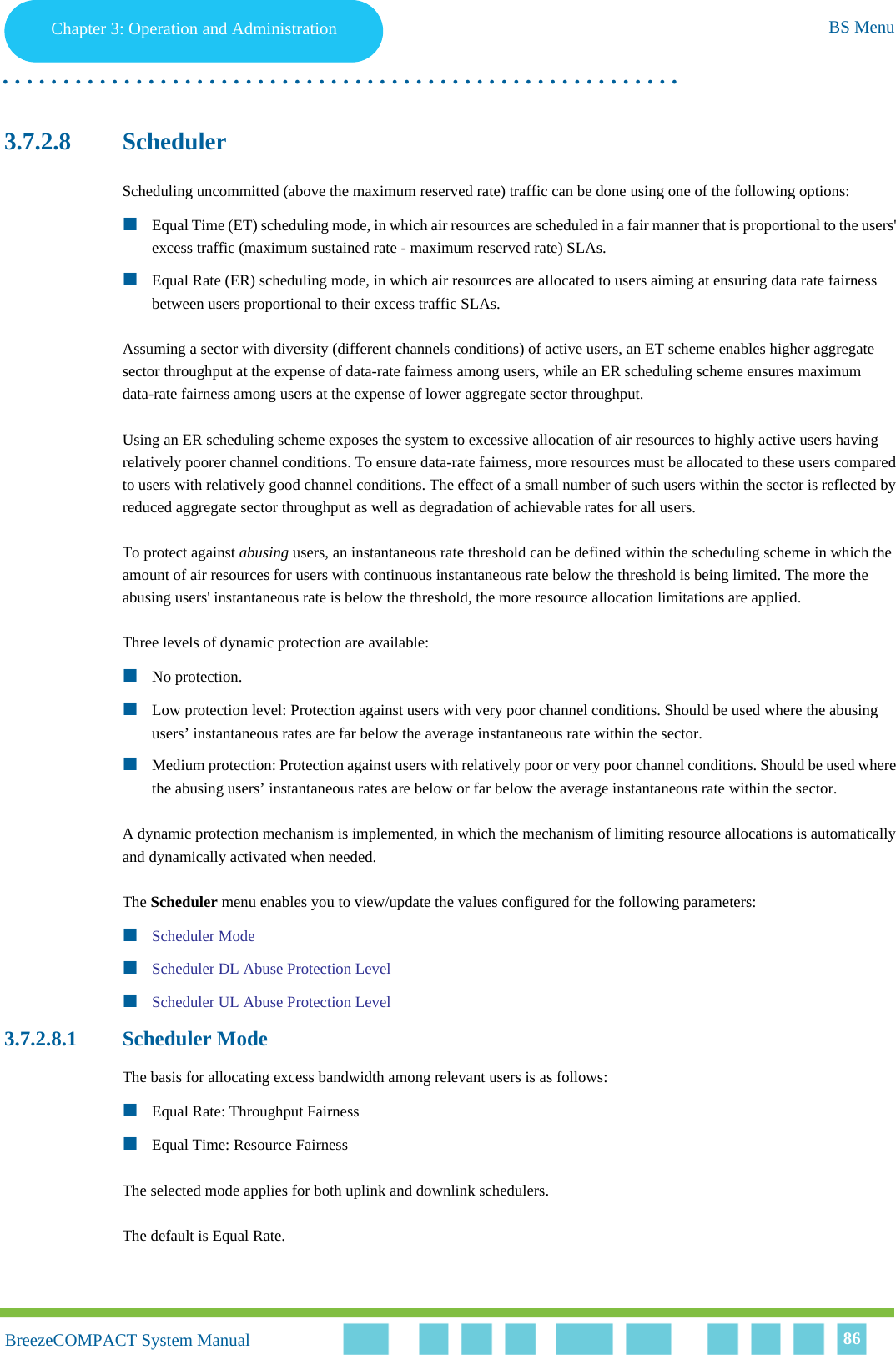 Chapter 3 - Operation and AdministrationBS MenuChapter 3: Operation and Administration BS Menu. . . . . . . . . . . . . . . . . . . . . . . . . . . . . . . . . . . . . . . . . . . . . . . . . . . . . . . .BreezeCOMPACT System ManualBreezeCOMPACT System Manual 863.7.2.8 SchedulerScheduling uncommitted (above the maximum reserved rate) traffic can be done using one of the following options:Equal Time (ET) scheduling mode, in which air resources are scheduled in a fair manner that is proportional to the users&apos; excess traffic (maximum sustained rate - maximum reserved rate) SLAs.Equal Rate (ER) scheduling mode, in which air resources are allocated to users aiming at ensuring data rate fairness between users proportional to their excess traffic SLAs.Assuming a sector with diversity (different channels conditions) of active users, an ET scheme enables higher aggregate sector throughput at the expense of data-rate fairness among users, while an ER scheduling scheme ensures maximum data-rate fairness among users at the expense of lower aggregate sector throughput.Using an ER scheduling scheme exposes the system to excessive allocation of air resources to highly active users having relatively poorer channel conditions. To ensure data-rate fairness, more resources must be allocated to these users compared to users with relatively good channel conditions. The effect of a small number of such users within the sector is reflected by reduced aggregate sector throughput as well as degradation of achievable rates for all users. To protect against abusing users, an instantaneous rate threshold can be defined within the scheduling scheme in which the amount of air resources for users with continuous instantaneous rate below the threshold is being limited. The more the abusing users&apos; instantaneous rate is below the threshold, the more resource allocation limitations are applied. Three levels of dynamic protection are available:No protection. Low protection level: Protection against users with very poor channel conditions. Should be used where the abusing users’ instantaneous rates are far below the average instantaneous rate within the sector.Medium protection: Protection against users with relatively poor or very poor channel conditions. Should be used where the abusing users’ instantaneous rates are below or far below the average instantaneous rate within the sector.A dynamic protection mechanism is implemented, in which the mechanism of limiting resource allocations is automatically and dynamically activated when needed.The Scheduler menu enables you to view/update the values configured for the following parameters:Scheduler ModeScheduler DL Abuse Protection LevelScheduler UL Abuse Protection Level3.7.2.8.1 Scheduler ModeThe basis for allocating excess bandwidth among relevant users is as follows:Equal Rate: Throughput FairnessEqual Time: Resource FairnessThe selected mode applies for both uplink and downlink schedulers.The default is Equal Rate.