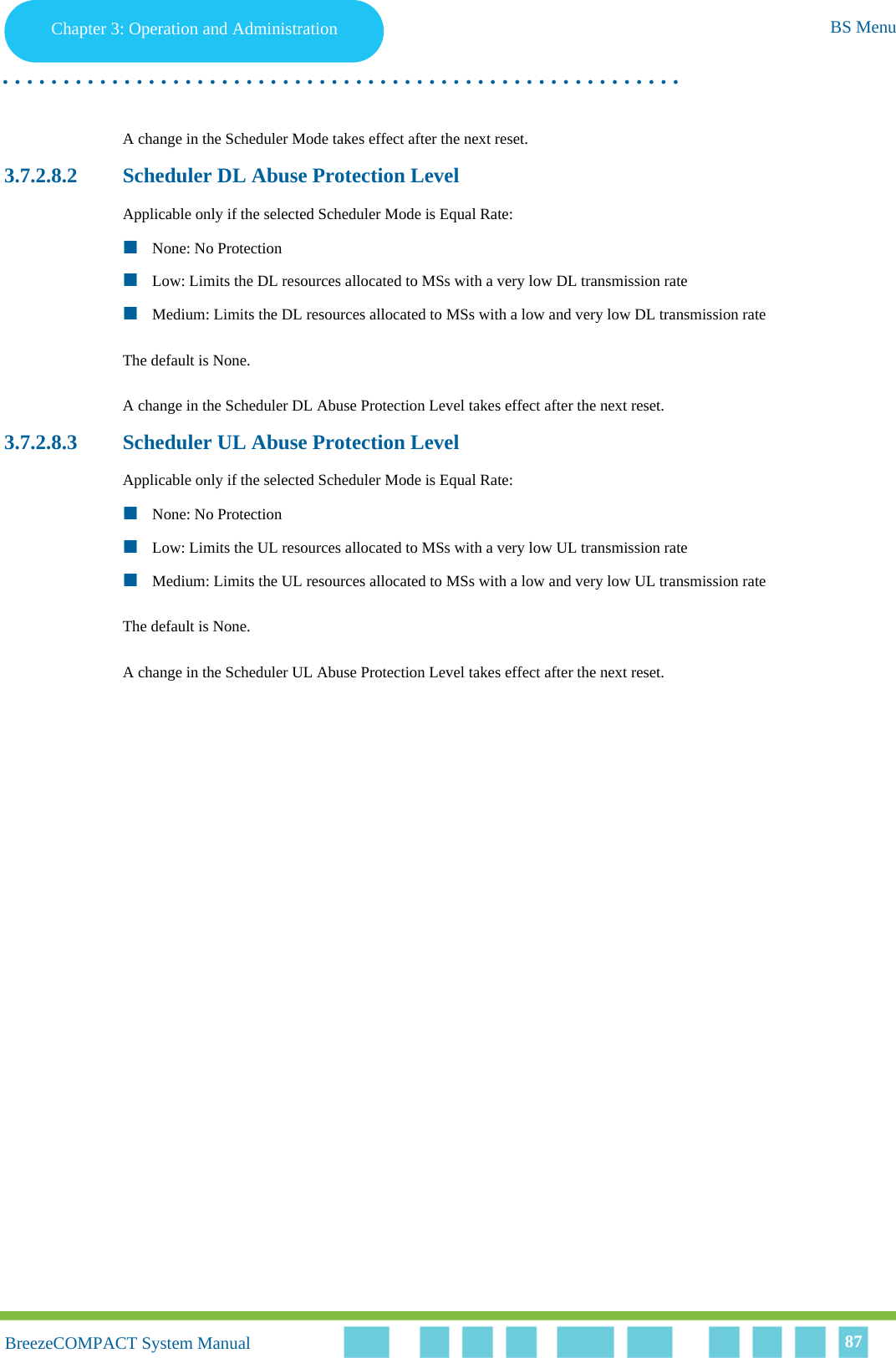 Chapter 3 - Operation and AdministrationBS MenuChapter 3: Operation and Administration BS Menu. . . . . . . . . . . . . . . . . . . . . . . . . . . . . . . . . . . . . . . . . . . . . . . . . . . . . . . .BreezeCOMPACT System ManualBreezeCOMPACT System Manual 87A change in the Scheduler Mode takes effect after the next reset.3.7.2.8.2 Scheduler DL Abuse Protection LevelApplicable only if the selected Scheduler Mode is Equal Rate: None: No ProtectionLow: Limits the DL resources allocated to MSs with a very low DL transmission rateMedium: Limits the DL resources allocated to MSs with a low and very low DL transmission rateThe default is None.A change in the Scheduler DL Abuse Protection Level takes effect after the next reset.3.7.2.8.3 Scheduler UL Abuse Protection LevelApplicable only if the selected Scheduler Mode is Equal Rate:None: No ProtectionLow: Limits the UL resources allocated to MSs with a very low UL transmission rateMedium: Limits the UL resources allocated to MSs with a low and very low UL transmission rate The default is None.A change in the Scheduler UL Abuse Protection Level takes effect after the next reset.
