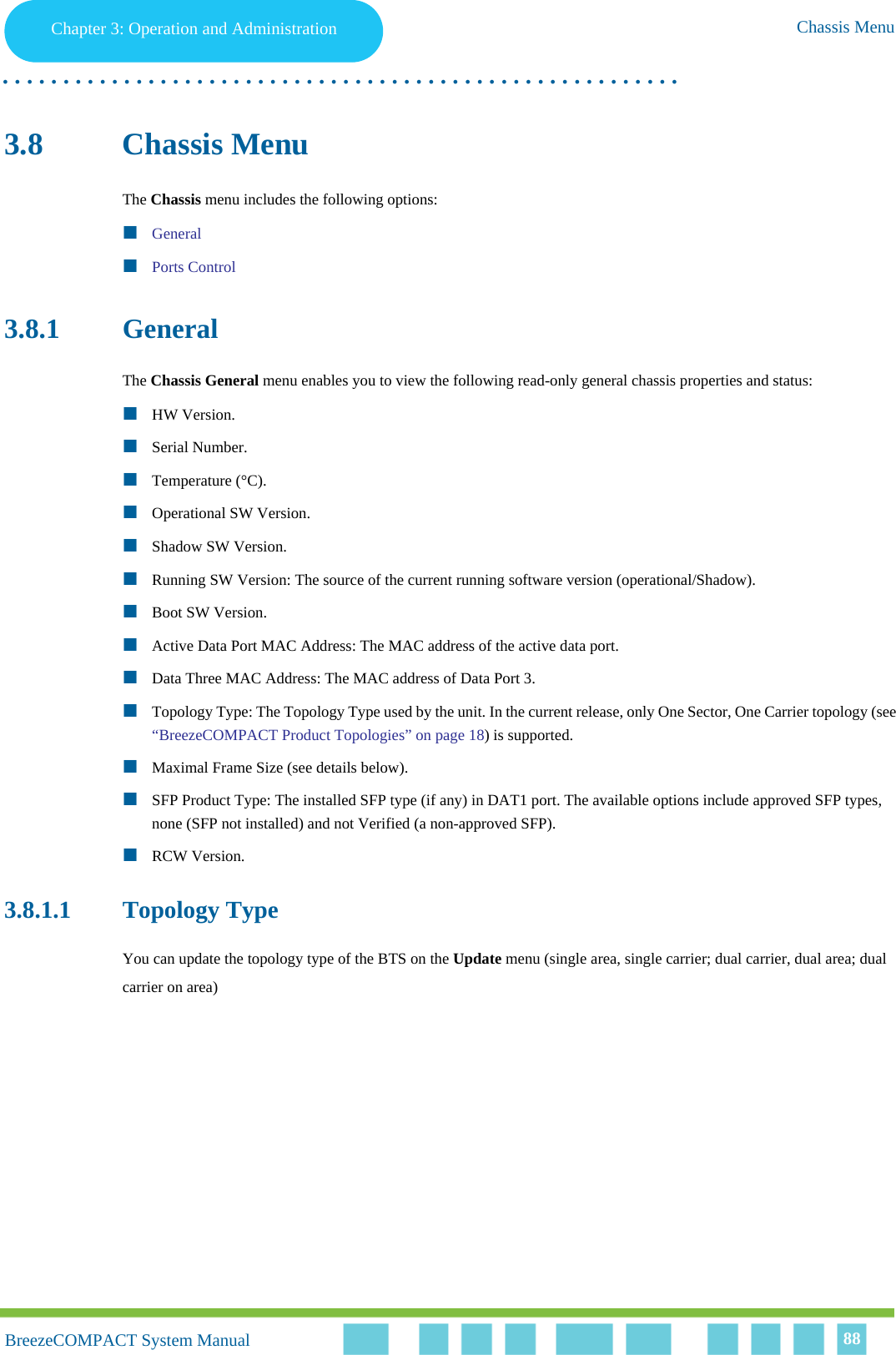 Chapter 3 - Operation and AdministrationChassis MenuChapter 3: Operation and Administration Chassis Menu. . . . . . . . . . . . . . . . . . . . . . . . . . . . . . . . . . . . . . . . . . . . . . . . . . . . . . . .BreezeCOMPACT System ManualBreezeCOMPACT System Manual 883.8 Chassis MenuThe Chassis menu includes the following options:GeneralPorts Control3.8.1 GeneralThe Chassis General menu enables you to view the following read-only general chassis properties and status:HW Version.Serial Number.Temperature (°C).Operational SW Version.Shadow SW Version.Running SW Version: The source of the current running software version (operational/Shadow).Boot SW Version.Active Data Port MAC Address: The MAC address of the active data port.Data Three MAC Address: The MAC address of Data Port 3.Topology Type: The Topology Type used by the unit. In the current release, only One Sector, One Carrier topology (see “BreezeCOMPACT Product Topologies” on page 18) is supported.Maximal Frame Size (see details below).SFP Product Type: The installed SFP type (if any) in DAT1 port. The available options include approved SFP types, none (SFP not installed) and not Verified (a non-approved SFP).RCW Version.3.8.1.1 Topology TypeYou can update the topology type of the BTS on the Update menu (single area, single carrier; dual carrier, dual area; dual carrier on area)