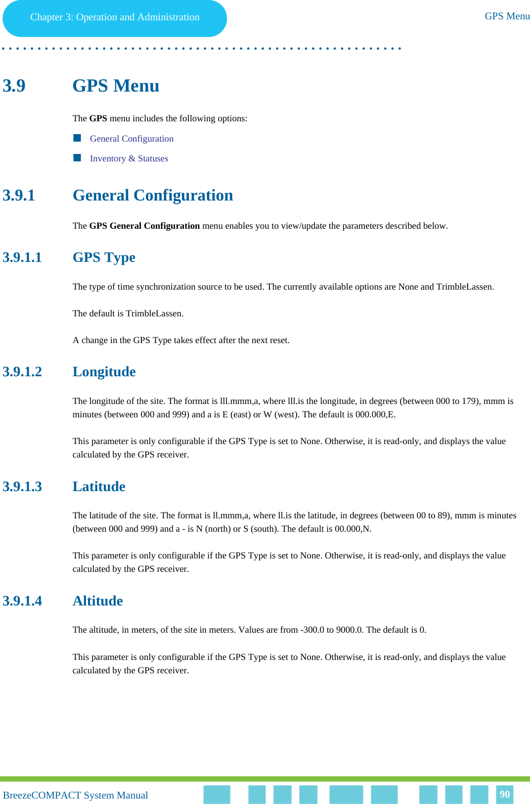 Chapter 3 - Operation and AdministrationGPS MenuChapter 3: Operation and Administration GPS Menu. . . . . . . . . . . . . . . . . . . . . . . . . . . . . . . . . . . . . . . . . . . . . . . . . . . . . . . .BreezeCOMPACT System ManualBreezeCOMPACT System Manual 903.9 GPS MenuThe GPS menu includes the following options:General ConfigurationInventory &amp; Statuses3.9.1 General ConfigurationThe GPS General Configuration menu enables you to view/update the parameters described below.3.9.1.1 GPS TypeThe type of time synchronization source to be used. The currently available options are None and TrimbleLassen.The default is TrimbleLassen.A change in the GPS Type takes effect after the next reset.3.9.1.2 LongitudeThe longitude of the site. The format is lll.mmm,a, where lll.is the longitude, in degrees (between 000 to 179), mmm is minutes (between 000 and 999) and a is E (east) or W (west). The default is 000.000,E.This parameter is only configurable if the GPS Type is set to None. Otherwise, it is read-only, and displays the value calculated by the GPS receiver.3.9.1.3 LatitudeThe latitude of the site. The format is ll.mmm,a, where ll.is the latitude, in degrees (between 00 to 89), mmm is minutes (between 000 and 999) and a - is N (north) or S (south). The default is 00.000,N.This parameter is only configurable if the GPS Type is set to None. Otherwise, it is read-only, and displays the value calculated by the GPS receiver.3.9.1.4 AltitudeThe altitude, in meters, of the site in meters. Values are from -300.0 to 9000.0. The default is 0.This parameter is only configurable if the GPS Type is set to None. Otherwise, it is read-only, and displays the value calculated by the GPS receiver.