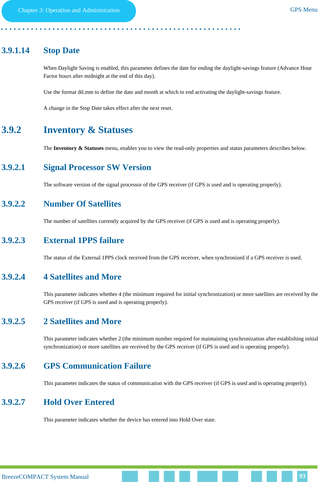 Chapter 3 - Operation and AdministrationGPS MenuChapter 3: Operation and Administration GPS Menu. . . . . . . . . . . . . . . . . . . . . . . . . . . . . . . . . . . . . . . . . . . . . . . . . . . . . . . .BreezeCOMPACT System ManualBreezeCOMPACT System Manual 933.9.1.14 Stop DateWhen Daylight Saving is enabled, this parameter defines the date for ending the daylight-savings feature (Advance Hour Factor hours after midnight at the end of this day).Use the format dd.mm to define the date and month at which to end activating the daylight-savings feature.A change in the Stop Date takes effect after the next reset.3.9.2 Inventory &amp; StatusesThe Inventory &amp; Statuses menu, enables you to view the read-only properties and status parameters describes below.3.9.2.1 Signal Processor SW VersionThe software version of the signal processor of the GPS receiver (if GPS is used and is operating properly).3.9.2.2 Number Of SatellitesThe number of satellites currently acquired by the GPS receiver (if GPS is used and is operating properly).3.9.2.3 External 1PPS failureThe status of the External 1PPS clock received from the GPS receiver, when synchronized if a GPS receiver is used.3.9.2.4 4 Satellites and MoreThis parameter indicates whether 4 (the minimum required for initial synchronization) or more satellites are received by the GPS receiver (if GPS is used and is operating properly).3.9.2.5 2 Satellites and MoreThis parameter indicates whether 2 (the minimum number required for maintaining synchronization after establishing initial synchronization) or more satellites are received by the GPS receiver (if GPS is used and is operating properly).3.9.2.6 GPS Communication FailureThis parameter indicates the status of communication with the GPS receiver (if GPS is used and is operating properly).3.9.2.7 Hold Over EnteredThis parameter indicates whether the device has entered into Hold Over state.