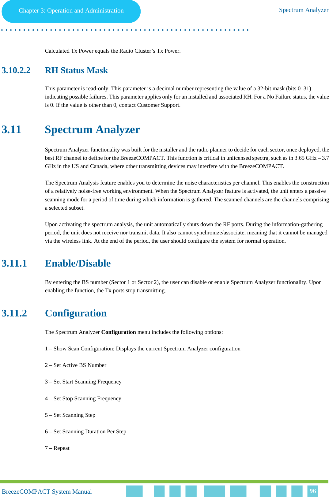 Chapter 3 - Operation and AdministrationSpectrum AnalyzerChapter 3: Operation and Administration Spectrum Analyzer. . . . . . . . . . . . . . . . . . . . . . . . . . . . . . . . . . . . . . . . . . . . . . . . . . . . . . . .BreezeCOMPACT System ManualBreezeCOMPACT System Manual 96Calculated Tx Power equals the Radio Cluster’s Tx Power.3.10.2.2 RH Status MaskThis parameter is read-only. This parameter is a decimal number representing the value of a 32-bit mask (bits 0–31) indicating possible failures. This parameter applies only for an installed and associated RH. For a No Failure status, the value is 0. If the value is other than 0, contact Customer Support.3.11 Spectrum AnalyzerSpectrum Analyzer functionality was built for the installer and the radio planner to decide for each sector, once deployed, the best RF channel to define for the BreezeCOMPACT. This function is critical in unlicensed spectra, such as in 3.65 GHz – 3.7 GHz in the US and Canada, where other transmitting devices may interfere with the BreezeCOMPACT.The Spectrum Analysis feature enables you to determine the noise characteristics per channel. This enables the construction of a relatively noise-free working environment. When the Spectrum Analyzer feature is activated, the unit enters a passive scanning mode for a period of time during which information is gathered. The scanned channels are the channels comprising a selected subset.Upon activating the spectrum analysis, the unit automatically shuts down the RF ports. During the information-gathering period, the unit does not receive nor transmit data. It also cannot synchronize/associate, meaning that it cannot be managed via the wireless link. At the end of the period, the user should configure the system for normal operation.3.11.1 Enable/DisableBy entering the BS number (Sector 1 or Sector 2), the user can disable or enable Spectrum Analyzer functionality. Upon enabling the function, the Tx ports stop transmitting.3.11.2 ConfigurationThe Spectrum Analyzer Configuration menu includes the following options:1 – Show Scan Configuration: Displays the current Spectrum Analyzer configuration2 – Set Active BS Number3 – Set Start Scanning Frequency4 – Set Stop Scanning Frequency5 – Set Scanning Step6 – Set Scanning Duration Per Step7 – Repeat