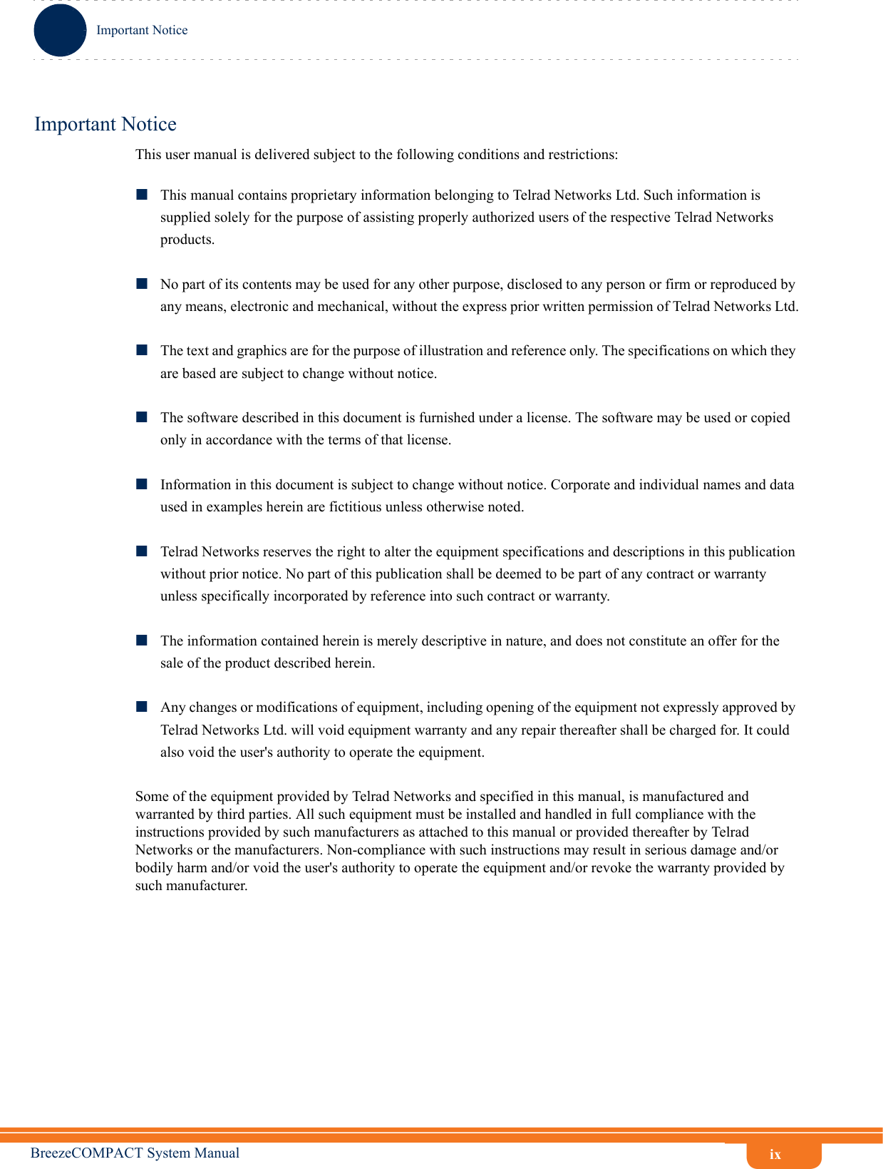 ixImportant NoticeBreezeCOMPACT System ManualImportant NoticeThis user manual is delivered subject to the following conditions and restrictions:This manual contains proprietary information belonging to Telrad Networks Ltd. Such information is supplied solely for the purpose of assisting properly authorized users of the respective Telrad Networks products.No part of its contents may be used for any other purpose, disclosed to any person or firm or reproduced by any means, electronic and mechanical, without the express prior written permission of Telrad Networks Ltd.The text and graphics are for the purpose of illustration and reference only. The specifications on which they are based are subject to change without notice.The software described in this document is furnished under a license. The software may be used or copied only in accordance with the terms of that license.Information in this document is subject to change without notice. Corporate and individual names and data used in examples herein are fictitious unless otherwise noted.Telrad Networks reserves the right to alter the equipment specifications and descriptions in this publication without prior notice. No part of this publication shall be deemed to be part of any contract or warranty unless specifically incorporated by reference into such contract or warranty. The information contained herein is merely descriptive in nature, and does not constitute an offer for the sale of the product described herein.Any changes or modifications of equipment, including opening of the equipment not expressly approved by Telrad Networks Ltd. will void equipment warranty and any repair thereafter shall be charged for. It could also void the user&apos;s authority to operate the equipment.Some of the equipment provided by Telrad Networks and specified in this manual, is manufactured and warranted by third parties. All such equipment must be installed and handled in full compliance with the instructions provided by such manufacturers as attached to this manual or provided thereafter by Telrad Networks or the manufacturers. Non-compliance with such instructions may result in serious damage and/or bodily harm and/or void the user&apos;s authority to operate the equipment and/or revoke the warranty provided by such manufacturer.