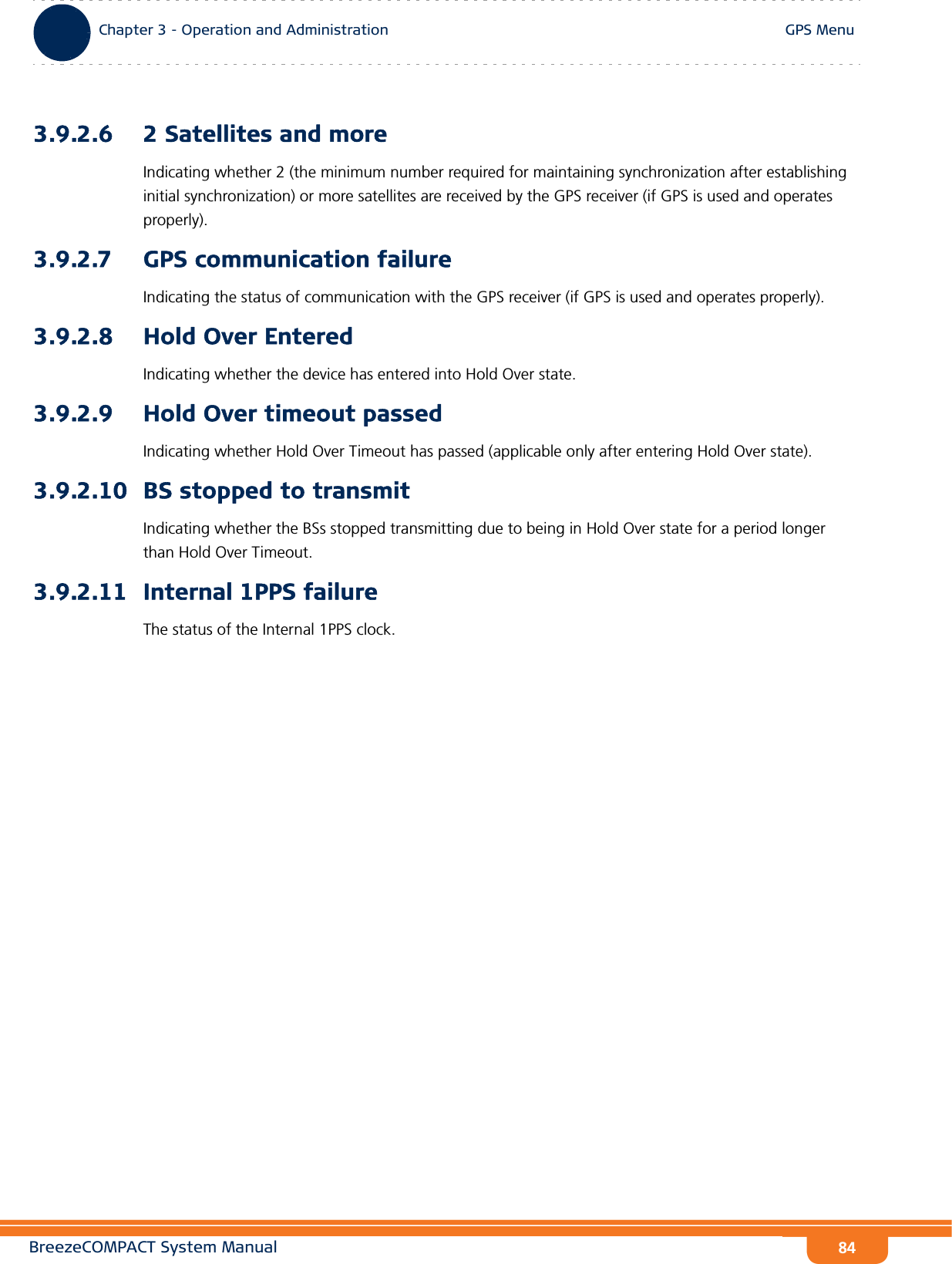 BreezeCOMPACT System ManualChapter 3 - Operation and AdministrationGPS MenuChapter 3 - Operation and Administration GPS Menu843.9.2.6 2 Satellites and moreIndicating whether 2 (the minimum number required for maintaining synchronization after establishing initial synchronization) or more satellites are received by the GPS receiver (if GPS is used and operates properly).3.9.2.7 GPS communication failureIndicating the status of communication with the GPS receiver (if GPS is used and operates properly).3.9.2.8 Hold Over EnteredIndicating whether the device has entered into Hold Over state.3.9.2.9 Hold Over timeout passedIndicating whether Hold Over Timeout has passed (applicable only after entering Hold Over state).3.9.2.10 BS stopped to transmitIndicating whether the BSs stopped transmitting due to being in Hold Over state for a period longer than Hold Over Timeout.3.9.2.11 Internal 1PPS failureThe status of the Internal 1PPS clock.