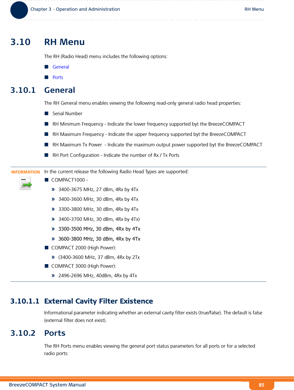 BreezeCOMPACT System ManualChapter 3 - Operation and AdministrationRH MenuChapter 3 - Operation and Administration RH Menu853.10 RH MenuThe RH (Radio Head) menu includes the following options:GeneralPorts3.10.1 GeneralThe RH General menu enables viewing the following read-only general radio head properties:Serial NumberRH Minimum Frequency - Indicate the lower frequency supported byt the BreezeCOMPACTRH Maximum Frequency - Indicate the upper frequency supported byt the BreezeCOMPACTRH Maximum Tx Power  - Indicate the maximum output power supported byt the BreezeCOMPACTRH Port Configuration - Indicate the number of Rx / Tx Ports3.10.1.1 External Cavity Filter ExistenceInformational parameter indicating whether an external cavity filter exists (true/false). The default is false (external filter does not exist).3.10.2 PortsThe RH Ports menu enables viewing the general port status parameters for all ports or for a selected radio ports:INFORMATIONIn the current release the following Radio Head Types are supported:COMPACT1000 -»3400-3675 MHz, 27 dBm, 4Rx by 4Tx»3400-3600 MHz, 30 dBm, 4Rx by 4Tx»3300-3800 MHz, 30 dBm, 4Rx by 4Tx»3400-3700 MHz, 30 dBm, 4Rx by 4Tx)»3300-3500 MHz, 30 dBm, 4Rx by 4Tx»3600-3800 MHz, 30 dBm, 4Rx by 4TxCOMPACT 2000 (High Power):»(3400-3600 MHz, 37 dBm, 4Rx by 2TxCOMPACT 3000 (High Power):»2496-2696 MHz, 40dBm, 4Rx by 4Tx