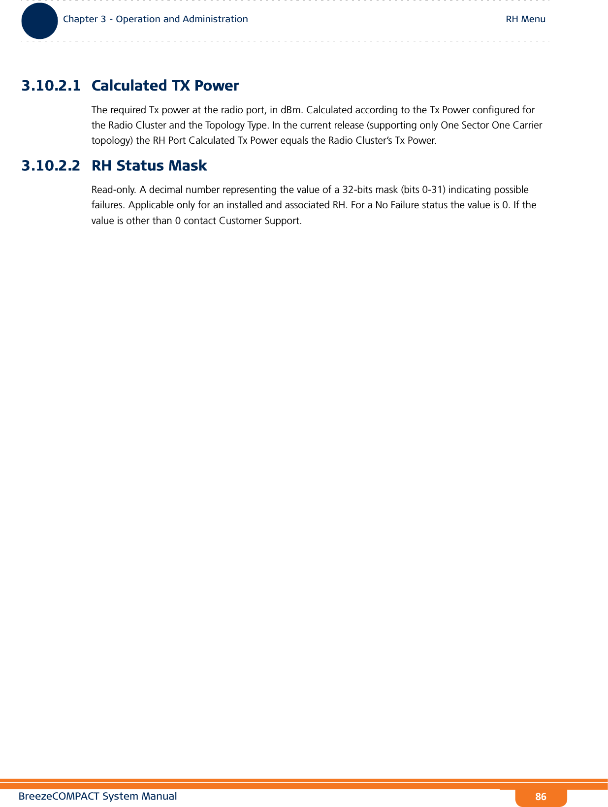 BreezeCOMPACT System ManualChapter 3 - Operation and AdministrationRH MenuChapter 3 - Operation and Administration RH Menu863.10.2.1 Calculated TX PowerThe required Tx power at the radio port, in dBm. Calculated according to the Tx Power configured for the Radio Cluster and the Topology Type. In the current release (supporting only One Sector One Carrier topology) the RH Port Calculated Tx Power equals the Radio Cluster’s Tx Power.3.10.2.2 RH Status MaskRead-only. A decimal number representing the value of a 32-bits mask (bits 0-31) indicating possible failures. Applicable only for an installed and associated RH. For a No Failure status the value is 0. If the value is other than 0 contact Customer Support.