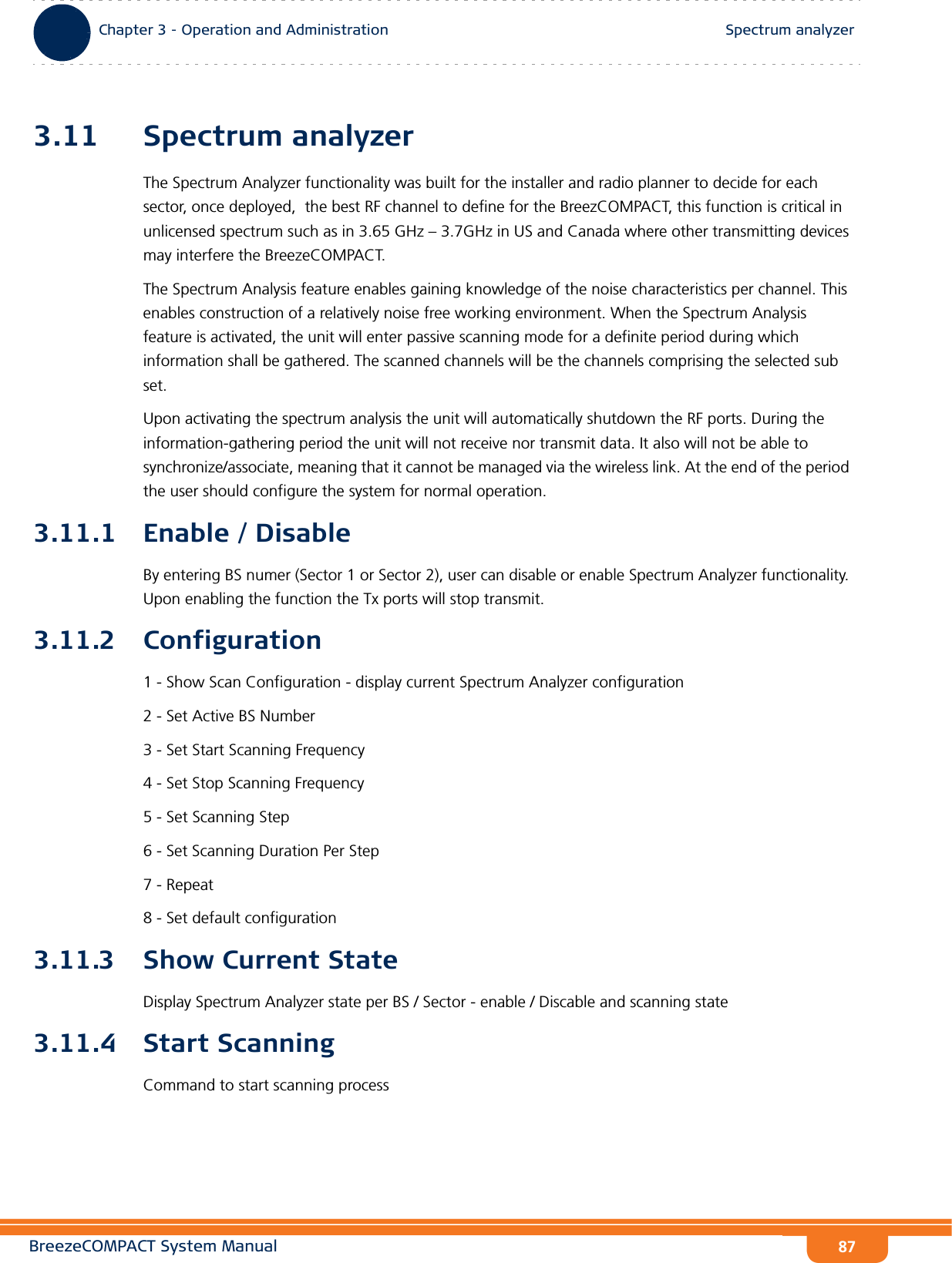 BreezeCOMPACT System ManualChapter 3 - Operation and AdministrationSpectrum analyzerChapter 3 - Operation and Administration Spectrum analyzer873.11 Spectrum analyzerThe Spectrum Analyzer functionality was built for the installer and radio planner to decide for each sector, once deployed,  the best RF channel to define for the BreezCOMPACT, this function is critical in unlicensed spectrum such as in 3.65 GHz – 3.7GHz in US and Canada where other transmitting devices may interfere the BreezeCOMPACT. The Spectrum Analysis feature enables gaining knowledge of the noise characteristics per channel. This enables construction of a relatively noise free working environment. When the Spectrum Analysis feature is activated, the unit will enter passive scanning mode for a definite period during which information shall be gathered. The scanned channels will be the channels comprising the selected sub set. Upon activating the spectrum analysis the unit will automatically shutdown the RF ports. During the information-gathering period the unit will not receive nor transmit data. It also will not be able to synchronize/associate, meaning that it cannot be managed via the wireless link. At the end of the period the user should configure the system for normal operation. 3.11.1 Enable / DisableBy entering BS numer (Sector 1 or Sector 2), user can disable or enable Spectrum Analyzer functionality. Upon enabling the function the Tx ports will stop transmit. 3.11.2 Configuration 1 - Show Scan Configuration - display current Spectrum Analyzer configuration 2 - Set Active BS Number 3 - Set Start Scanning Frequency 4 - Set Stop Scanning Frequency5 - Set Scanning Step6 - Set Scanning Duration Per Step7 - Repeat8 - Set default configuration 3.11.3 Show Current State Display Spectrum Analyzer state per BS / Sector - enable / Discable and scanning state3.11.4 Start Scanning Command to start scanning process