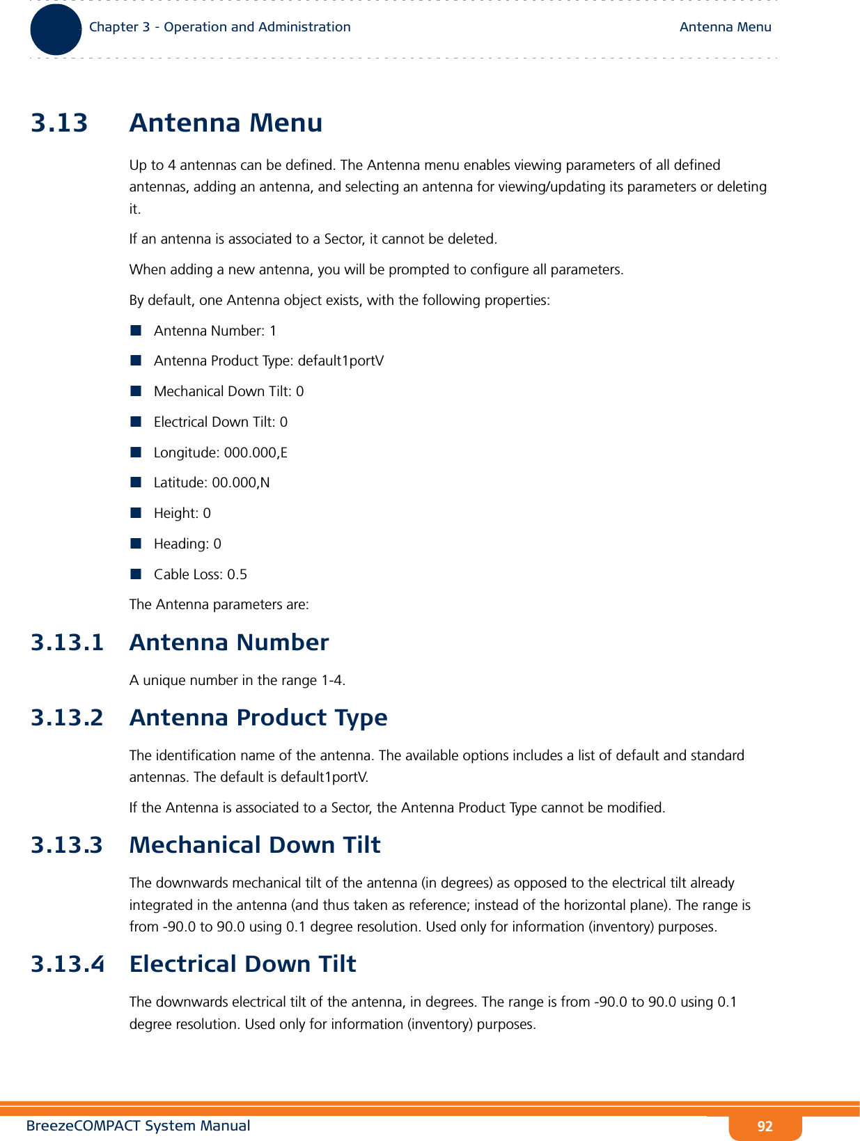 BreezeCOMPACT System ManualChapter 3 - Operation and AdministrationAntenna MenuChapter 3 - Operation and Administration Antenna Menu923.13 Antenna MenuUp to 4 antennas can be defined. The Antenna menu enables viewing parameters of all defined antennas, adding an antenna, and selecting an antenna for viewing/updating its parameters or deleting it. If an antenna is associated to a Sector, it cannot be deleted.When adding a new antenna, you will be prompted to configure all parameters.By default, one Antenna object exists, with the following properties:Antenna Number: 1Antenna Product Type: default1portVMechanical Down Tilt: 0Electrical Down Tilt: 0Longitude: 000.000,ELatitude: 00.000,NHeight: 0Heading: 0Cable Loss: 0.5The Antenna parameters are:3.13.1 Antenna NumberA unique number in the range 1-4.3.13.2 Antenna Product TypeThe identification name of the antenna. The available options includes a list of default and standard antennas. The default is default1portV.If the Antenna is associated to a Sector, the Antenna Product Type cannot be modified.3.13.3 Mechanical Down TiltThe downwards mechanical tilt of the antenna (in degrees) as opposed to the electrical tilt already integrated in the antenna (and thus taken as reference; instead of the horizontal plane). The range is from -90.0 to 90.0 using 0.1 degree resolution. Used only for information (inventory) purposes.3.13.4 Electrical Down TiltThe downwards electrical tilt of the antenna, in degrees. The range is from -90.0 to 90.0 using 0.1 degree resolution. Used only for information (inventory) purposes.