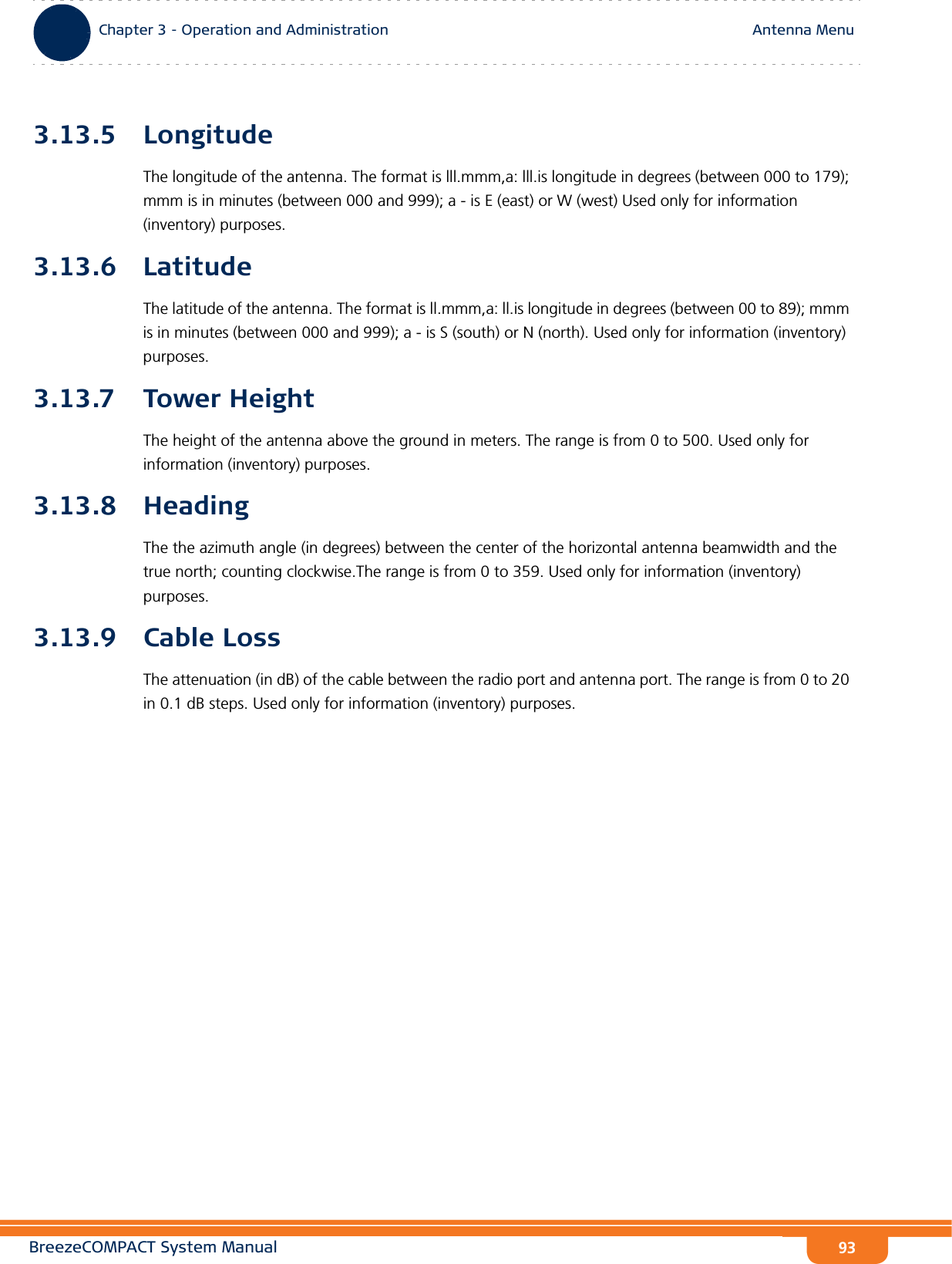 BreezeCOMPACT System ManualChapter 3 - Operation and AdministrationAntenna MenuChapter 3 - Operation and Administration Antenna Menu933.13.5 LongitudeThe longitude of the antenna. The format is lll.mmm,a: lll.is longitude in degrees (between 000 to 179); mmm is in minutes (between 000 and 999); a - is E (east) or W (west) Used only for information (inventory) purposes.3.13.6 LatitudeThe latitude of the antenna. The format is ll.mmm,a: ll.is longitude in degrees (between 00 to 89); mmm is in minutes (between 000 and 999); a - is S (south) or N (north). Used only for information (inventory) purposes.3.13.7 Tower HeightThe height of the antenna above the ground in meters. The range is from 0 to 500. Used only for information (inventory) purposes.3.13.8 HeadingThe the azimuth angle (in degrees) between the center of the horizontal antenna beamwidth and the true north; counting clockwise.The range is from 0 to 359. Used only for information (inventory) purposes.3.13.9 Cable LossThe attenuation (in dB) of the cable between the radio port and antenna port. The range is from 0 to 20 in 0.1 dB steps. Used only for information (inventory) purposes.