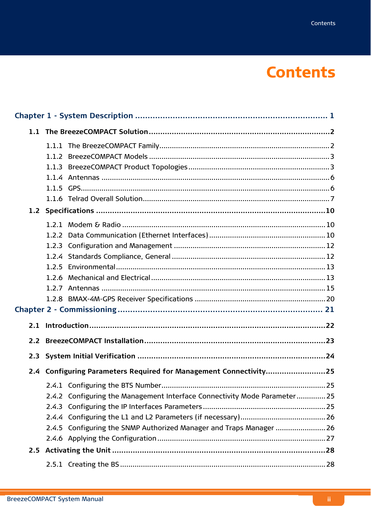 ContentsBreezeCOMPACT System ManualiiContentsChapter 1 - System Description ............................................................................. 11.1   The BreezeCOMPACT Solution...............................................................................21.1.1 The BreezeCOMPACT Family.................................................................................. 21.1.2 BreezeCOMPACT Models ....................................................................................... 31.1.3 BreezeCOMPACT Product Topologies .................................................................... 31.1.4 Antennas .............................................................................................................. 61.1.5 GPS........................................................................................................................61.1.6 Telrad Overall Solution.......................................................................................... 71.2   Specifications ....................................................................................................101.2.1 Modem &amp; Radio .................................................................................................. 101.2.2 Data Communication (Ethernet Interfaces) ........................................................ 101.2.3 Configuration and Management .........................................................................121.2.4 Standards Compliance, General .......................................................................... 121.2.5 Environmental..................................................................................................... 131.2.6 Mechanical and Electrical .................................................................................... 131.2.7 Antennas ............................................................................................................151.2.8 BMAX-4M-GPS Receiver Specifications ............................................................... 20Chapter 2 - Commissioning .................................................................................. 212.1   Introduction.......................................................................................................222.2   BreezeCOMPACT Installation...............................................................................232.3   System Initial Verification ..................................................................................242.4   Configuring Parameters Required for Management Connectivity..........................252.4.1 Configuring the BTS Number............................................................................... 252.4.2 Configuring the Management Interface Connectivity Mode Parameter..............252.4.3 Configuring the IP Interfaces Parameters ........................................................... 252.4.4 Configuring the L1 and L2 Parameters (if necessary)......................................... 262.4.5 Configuring the SNMP Authorized Manager and Traps Manager ........................ 262.4.6 Applying the Configuration ................................................................................. 272.5   Activating the Unit .............................................................................................282.5.1 Creating the BS ................................................................................................... 28