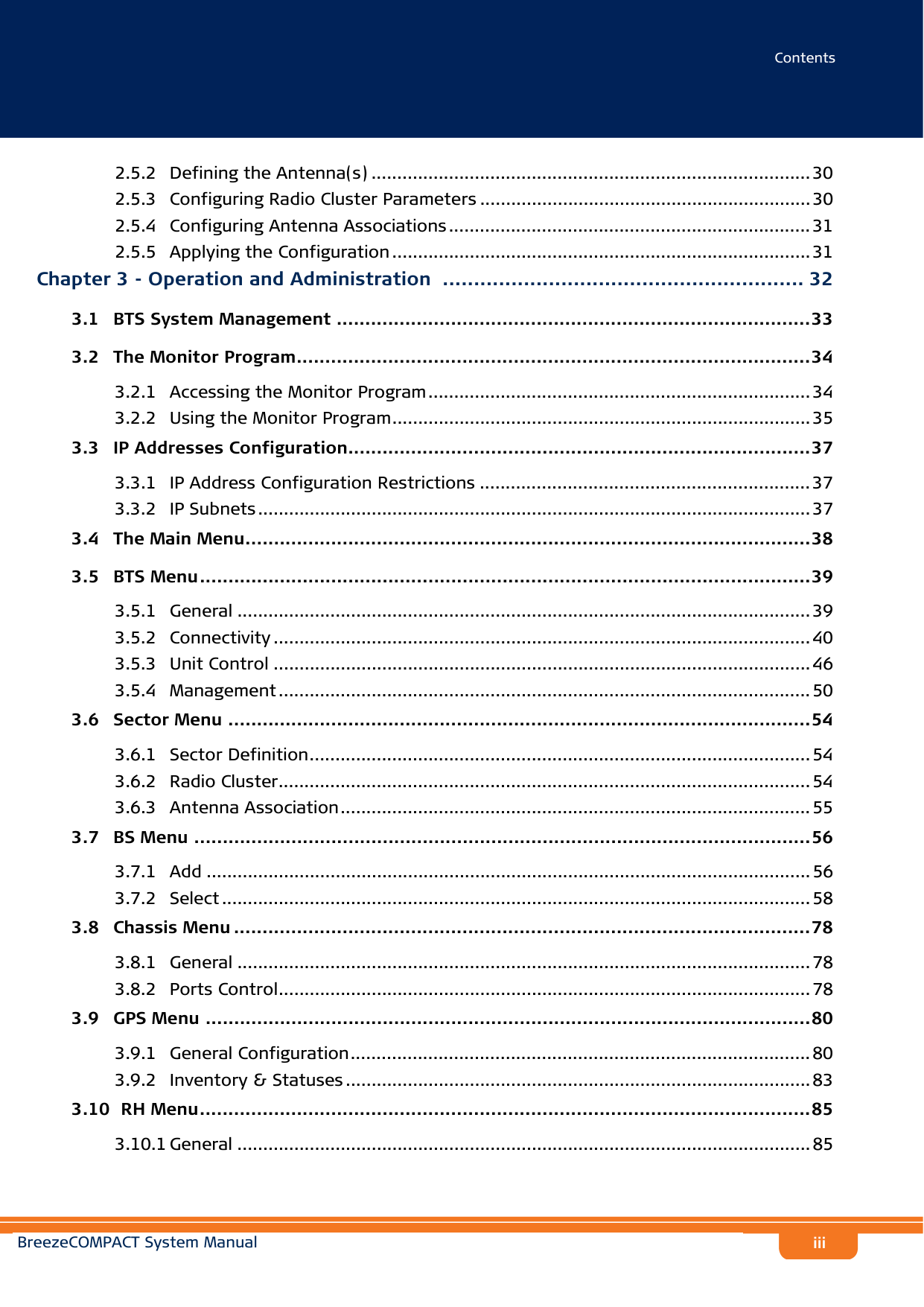 ContentsBreezeCOMPACT System Manualiii2.5.2 Defining the Antenna(s) ..................................................................................... 302.5.3 Configuring Radio Cluster Parameters ................................................................ 302.5.4 Configuring Antenna Associations ...................................................................... 312.5.5 Applying the Configuration ................................................................................. 31Chapter 3 - Operation and Administration .......................................................... 323.1   BTS System Management ...................................................................................333.2   The Monitor Program..........................................................................................343.2.1 Accessing the Monitor Program.......................................................................... 343.2.2 Using the Monitor Program................................................................................. 353.3   IP Addresses Configuration.................................................................................373.3.1 IP Address Configuration Restrictions ................................................................ 373.3.2 IP Subnets ........................................................................................................... 373.4   The Main Menu...................................................................................................383.5   BTS Menu...........................................................................................................393.5.1 General ............................................................................................................... 393.5.2 Connectivity ........................................................................................................ 403.5.3 Unit Control ........................................................................................................ 463.5.4 Management ....................................................................................................... 503.6   Sector Menu ......................................................................................................543.6.1 Sector Definition................................................................................................. 543.6.2 Radio Cluster....................................................................................................... 543.6.3 Antenna Association........................................................................................... 553.7   BS Menu ............................................................................................................563.7.1 Add ..................................................................................................................... 563.7.2 Select .................................................................................................................. 583.8   Chassis Menu .....................................................................................................783.8.1 General ............................................................................................................... 783.8.2 Ports Control....................................................................................................... 783.9   GPS Menu ..........................................................................................................803.9.1 General Configuration......................................................................................... 803.9.2 Inventory &amp; Statuses .......................................................................................... 833.10  RH Menu...........................................................................................................853.10.1 General ............................................................................................................... 85