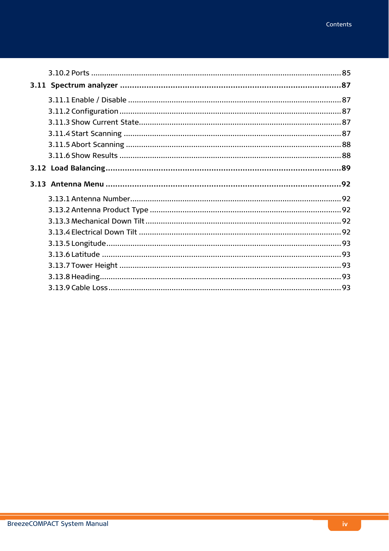 ContentsBreezeCOMPACT System Manualiv3.10.2 Ports ................................................................................................................... 853.11  Spectrum analyzer ............................................................................................873.11.1 Enable / Disable .................................................................................................. 873.11.2 Configuration ...................................................................................................... 873.11.3 Show Current State............................................................................................. 873.11.4 Start Scanning .................................................................................................... 873.11.5 Abort Scanning ................................................................................................... 883.11.6 Show Results ...................................................................................................... 883.12  Load Balancing..................................................................................................893.13  Antenna Menu ..................................................................................................923.13.1 Antenna Number................................................................................................. 923.13.2 Antenna Product Type ........................................................................................ 923.13.3 Mechanical Down Tilt .......................................................................................... 923.13.4 Electrical Down Tilt ............................................................................................. 923.13.5 Longitude............................................................................................................ 933.13.6 Latitude .............................................................................................................. 933.13.7 Tower Height ...................................................................................................... 933.13.8 Heading............................................................................................................... 933.13.9 Cable Loss........................................................................................................... 93