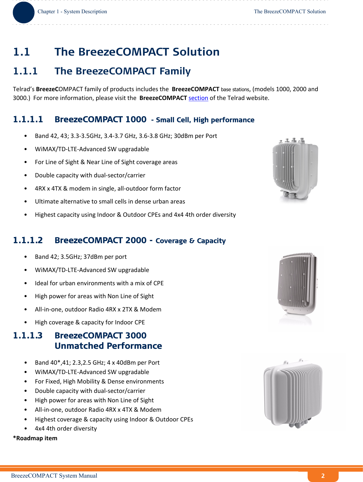 BreezeCOMPACT System ManualChapter 1 - System DescriptionThe BreezeCOMPACT SolutionChapter 1 - System Description The BreezeCOMPACT Solution21.1 The BreezeCOMPACT Solution1.1.1 The BreezeCOMPACT FamilyTelrad’sBreezeCOMPACTfamilyofproductsincludestheBreezeCOMPACTbase stations,(models1000,2000and3000.)Formoreinformation,pleasevisittheBreezeCOMPACTsectionoftheTelradwebsite.1.1.1.1 BreezeCOMPACT 1000  - Small Cell, High performance•Band42,43;3.3‐3.5GHz,3.4‐3.7GHz,3.6‐3.8GHz;30dBmperPort• WiMAX/TD‐LTE‐AdvancedSWupgradable•ForLineofSight&amp;NearLineofSightcoverageareas•Doublecapacitywithdual‐sector/carrier•4RXx4TX&amp;modeminsingle,all‐outdoorformfactor• Ultimatealternativetosmallcellsindenseurbanareas•HighestcapacityusingIndoor&amp;OutdoorCPEsand4x44thorderdiversity1.1.1.2 BreezeCOMPACT 2000 - Coverage &amp; Capacity•Band42;3.5GHz;37dBmperport• WiMAX/TD‐LTE‐AdvancedSWupgradable•IdealforurbanenvironmentswithamixofCPE• HighpowerforareaswithNonLineofSight•All‐in‐one,outdoorRadio4RXx2TX&amp;Modem• Highcoverage&amp;capacityforIndoorCPE1.1.1.3 BreezeCOMPACT 3000  Unmatched Performance•Band40*,41;2.3,2.5GHz;4x40dBmperPort• WiMAX/TD‐LTE‐AdvancedSWupgradable•ForFixed,HighMobility&amp;Denseenvironments•Doublecapacitywithdual‐sector/carrier• HighpowerforareaswithNonLineofSight•All‐in‐one,outdoorRadio4RXx4TX&amp;Modem•Highestcoverage&amp;capacityusingIndoor&amp;OutdoorCPEs•4x44thorderdiversity*Roadmapitem