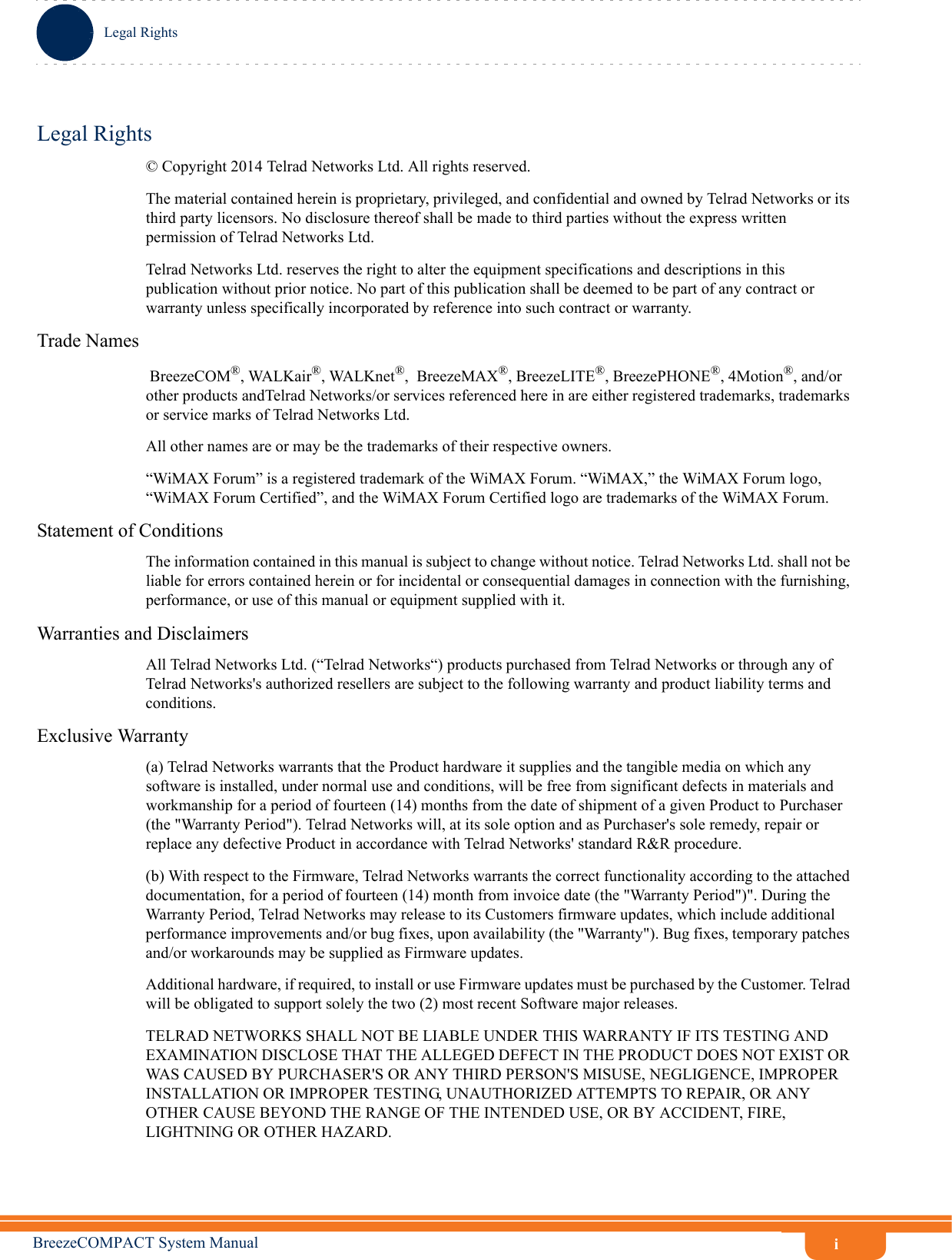 iLegal RightsBreezeCOMPACT System ManualLegal Rights© Copyright 2014 Telrad Networks Ltd. All rights reserved.The material contained herein is proprietary, privileged, and confidential and owned by Telrad Networks or its third party licensors. No disclosure thereof shall be made to third parties without the express written permission of Telrad Networks Ltd.Telrad Networks Ltd. reserves the right to alter the equipment specifications and descriptions in this publication without prior notice. No part of this publication shall be deemed to be part of any contract or warranty unless specifically incorporated by reference into such contract or warranty.Trade Names BreezeCOM®, WALKair®, WALKnet®,  BreezeMAX®, BreezeLITE®, BreezePHONE®, 4Motion®, and/or other products andTelrad Networks/or services referenced here in are either registered trademarks, trademarks or service marks of Telrad Networks Ltd.All other names are or may be the trademarks of their respective owners.“WiMAX Forum” is a registered trademark of the WiMAX Forum. “WiMAX,” the WiMAX Forum logo, “WiMAX Forum Certified”, and the WiMAX Forum Certified logo are trademarks of the WiMAX Forum.Statement of ConditionsThe information contained in this manual is subject to change without notice. Telrad Networks Ltd. shall not be liable for errors contained herein or for incidental or consequential damages in connection with the furnishing, performance, or use of this manual or equipment supplied with it.Warranties and DisclaimersAll Telrad Networks Ltd. (“Telrad Networks“) products purchased from Telrad Networks or through any of Telrad Networks&apos;s authorized resellers are subject to the following warranty and product liability terms and conditions.Exclusive Warranty(a) Telrad Networks warrants that the Product hardware it supplies and the tangible media on which any software is installed, under normal use and conditions, will be free from significant defects in materials and workmanship for a period of fourteen (14) months from the date of shipment of a given Product to Purchaser (the &quot;Warranty Period&quot;). Telrad Networks will, at its sole option and as Purchaser&apos;s sole remedy, repair or replace any defective Product in accordance with Telrad Networks&apos; standard R&amp;R procedure.(b) With respect to the Firmware, Telrad Networks warrants the correct functionality according to the attached documentation, for a period of fourteen (14) month from invoice date (the &quot;Warranty Period&quot;)&quot;. During the Warranty Period, Telrad Networks may release to its Customers firmware updates, which include additional performance improvements and/or bug fixes, upon availability (the &quot;Warranty&quot;). Bug fixes, temporary patches and/or workarounds may be supplied as Firmware updates. Additional hardware, if required, to install or use Firmware updates must be purchased by the Customer. Telrad will be obligated to support solely the two (2) most recent Software major releases. TELRAD NETWORKS SHALL NOT BE LIABLE UNDER THIS WARRANTY IF ITS TESTING AND EXAMINATION DISCLOSE THAT THE ALLEGED DEFECT IN THE PRODUCT DOES NOT EXIST OR WAS CAUSED BY PURCHASER&apos;S OR ANY THIRD PERSON&apos;S MISUSE, NEGLIGENCE, IMPROPER INSTALLATION OR IMPROPER TESTING, UNAUTHORIZED ATTEMPTS TO REPAIR, OR ANY OTHER CAUSE BEYOND THE RANGE OF THE INTENDED USE, OR BY ACCIDENT, FIRE, LIGHTNING OR OTHER HAZARD.