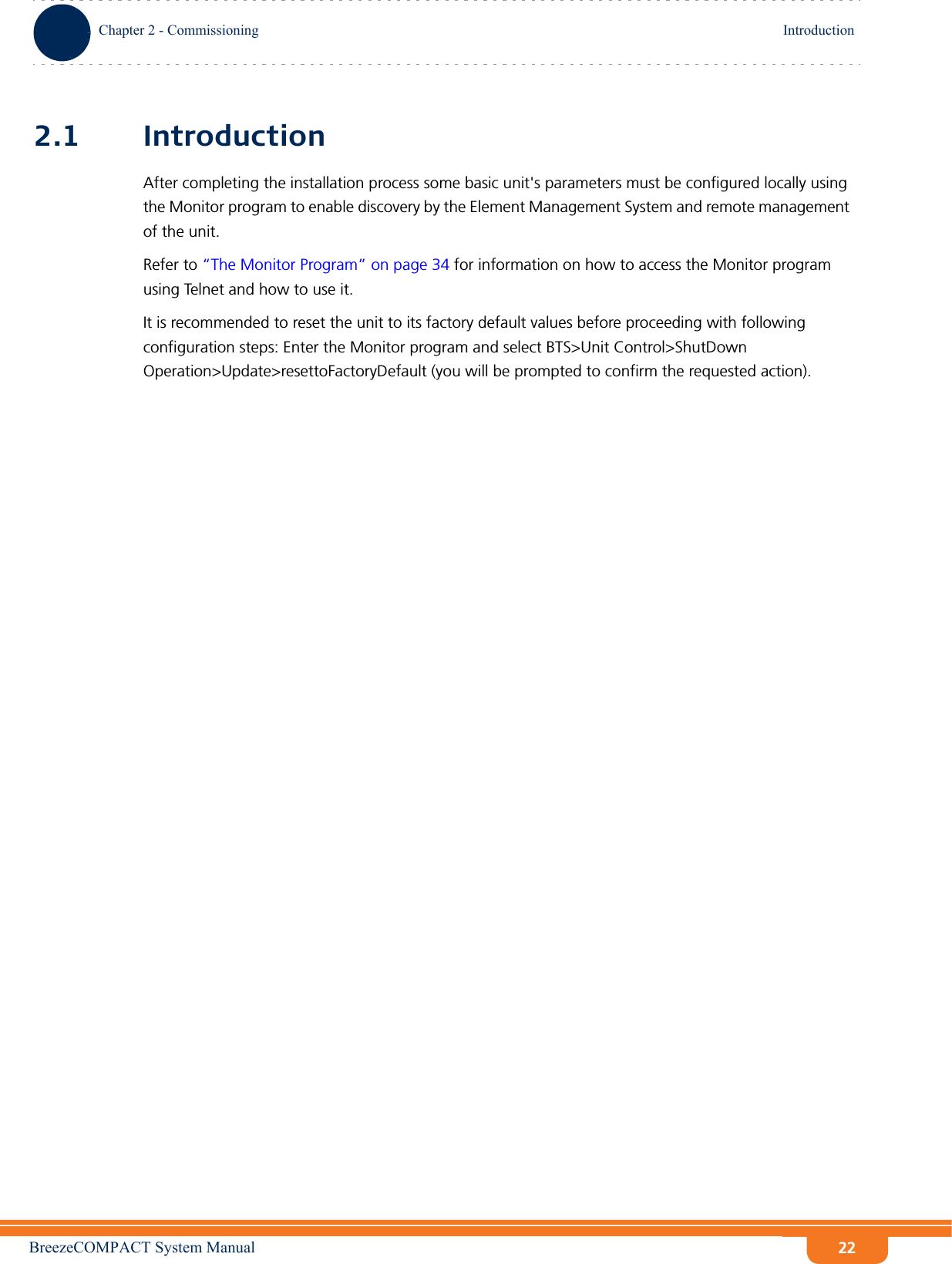 BreezeCOMPACT System ManualChapter 2 - CommissioningIntroductionChapter 2 - Commissioning Introduction222.1 IntroductionAfter completing the installation process some basic unit&apos;s parameters must be configured locally using the Monitor program to enable discovery by the Element Management System and remote management of the unit.Refer to “The Monitor Program” on page 34 for information on how to access the Monitor program using Telnet and how to use it.It is recommended to reset the unit to its factory default values before proceeding with following configuration steps: Enter the Monitor program and select BTS&gt;Unit Control&gt;ShutDown Operation&gt;Update&gt;resettoFactoryDefault (you will be prompted to confirm the requested action).