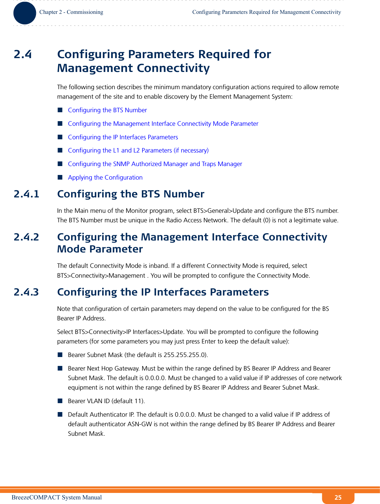 BreezeCOMPACT System ManualChapter 2 - CommissioningConfiguring Parameters Required for Management ConnectivityChapter 2 - Commissioning Configuring Parameters Required for Management Connectivity252.4 Configuring Parameters Required for Management ConnectivityThe following section describes the minimum mandatory configuration actions required to allow remote management of the site and to enable discovery by the Element Management System:Configuring the BTS NumberConfiguring the Management Interface Connectivity Mode ParameterConfiguring the IP Interfaces ParametersConfiguring the L1 and L2 Parameters (if necessary)Configuring the SNMP Authorized Manager and Traps ManagerApplying the Configuration2.4.1 Configuring the BTS NumberIn the Main menu of the Monitor program, select BTS&gt;General&gt;Update and configure the BTS number. The BTS Number must be unique in the Radio Access Network. The default (0) is not a legitimate value.2.4.2 Configuring the Management Interface Connectivity Mode ParameterThe default Connectivity Mode is inband. If a different Connectivity Mode is required, select BTS&gt;Connectivity&gt;Management . You will be prompted to configure the Connectivity Mode.2.4.3 Configuring the IP Interfaces ParametersNote that configuration of certain parameters may depend on the value to be configured for the BS Bearer IP Address.Select BTS&gt;Connectivity&gt;IP Interfaces&gt;Update. You will be prompted to configure the following parameters (for some parameters you may just press Enter to keep the default value):Bearer Subnet Mask (the default is 255.255.255.0).Bearer Next Hop Gateway. Must be within the range defined by BS Bearer IP Address and Bearer Subnet Mask. The default is 0.0.0.0. Must be changed to a valid value if IP addresses of core network equipment is not within the range defined by BS Bearer IP Address and Bearer Subnet Mask.Bearer VLAN ID (default 11).Default Authenticator IP. The default is 0.0.0.0. Must be changed to a valid value if IP address of default authenticator ASN-GW is not within the range defined by BS Bearer IP Address and Bearer Subnet Mask.