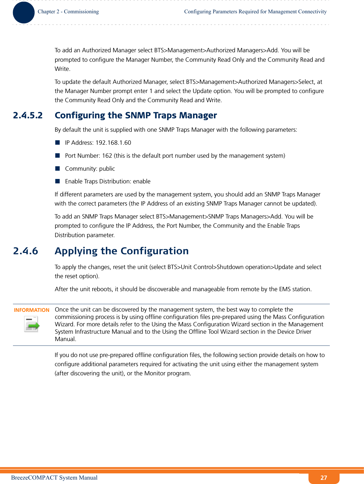 BreezeCOMPACT System ManualChapter 2 - CommissioningConfiguring Parameters Required for Management ConnectivityChapter 2 - Commissioning Configuring Parameters Required for Management Connectivity27To add an Authorized Manager select BTS&gt;Management&gt;Authorized Managers&gt;Add. You will be prompted to configure the Manager Number, the Community Read Only and the Community Read and Write.To update the default Authorized Manager, select BTS&gt;Management&gt;Authorized Managers&gt;Select, at the Manager Number prompt enter 1 and select the Update option. You will be prompted to configure the Community Read Only and the Community Read and Write.2.4.5.2 Configuring the SNMP Traps ManagerBy default the unit is supplied with one SNMP Traps Manager with the following parameters:IP Address: 192.168.1.60Port Number: 162 (this is the default port number used by the management system)Community: publicEnable Traps Distribution: enableIf different parameters are used by the management system, you should add an SNMP Traps Manager with the correct parameters (the IP Address of an existing SNMP Traps Manager cannot be updated).To add an SNMP Traps Manager select BTS&gt;Management&gt;SNMP Traps Managers&gt;Add. You will be prompted to configure the IP Address, the Port Number, the Community and the Enable Traps Distribution parameter.2.4.6 Applying the ConfigurationTo apply the changes, reset the unit (select BTS&gt;Unit Control&gt;Shutdown operation&gt;Update and select the reset option).After the unit reboots, it should be discoverable and manageable from remote by the EMS station. If you do not use pre-prepared offline configuration files, the following section provide details on how to configure additional parameters required for activating the unit using either the management system (after discovering the unit), or the Monitor program.INFORMATIONOnce the unit can be discovered by the management system, the best way to complete the commissioning process is by using offline configuration files pre-prepared using the Mass Configuration Wizard. For more details refer to the Using the Mass Configuration Wizard section in the Management System Infrastructure Manual and to the Using the Offline Tool Wizard section in the Device Driver Manual.