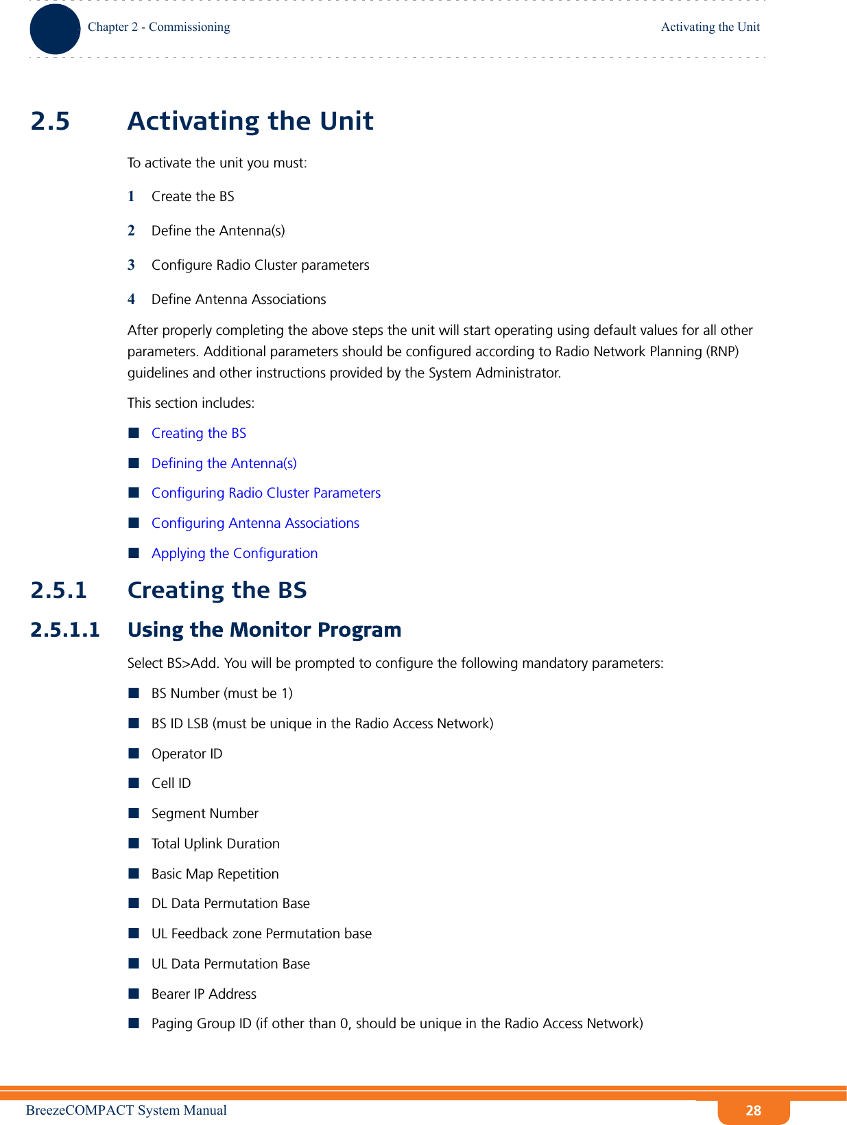 BreezeCOMPACT System ManualChapter 2 - CommissioningActivating the UnitChapter 2 - Commissioning Activating the Unit282.5 Activating the UnitTo activate the unit you must:1Create the BS2Define the Antenna(s)3Configure Radio Cluster parameters4Define Antenna AssociationsAfter properly completing the above steps the unit will start operating using default values for all other parameters. Additional parameters should be configured according to Radio Network Planning (RNP) guidelines and other instructions provided by the System Administrator.This section includes:Creating the BSDefining the Antenna(s)Configuring Radio Cluster ParametersConfiguring Antenna AssociationsApplying the Configuration2.5.1 Creating the BS2.5.1.1 Using the Monitor ProgramSelect BS&gt;Add. You will be prompted to configure the following mandatory parameters:BS Number (must be 1)BS ID LSB (must be unique in the Radio Access Network)Operator IDCell IDSegment NumberTotal Uplink DurationBasic Map RepetitionDL Data Permutation BaseUL Feedback zone Permutation baseUL Data Permutation BaseBearer IP AddressPaging Group ID (if other than 0, should be unique in the Radio Access Network)