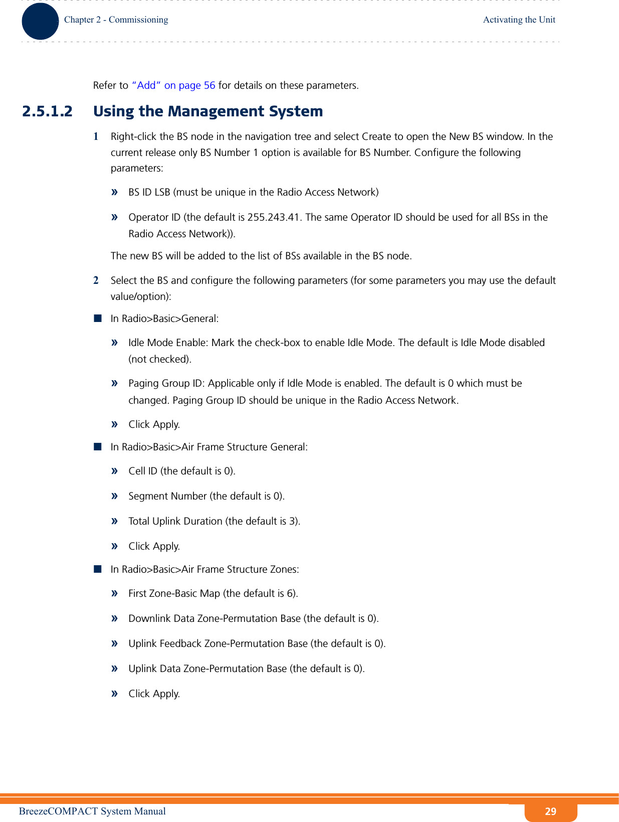 BreezeCOMPACT System ManualChapter 2 - CommissioningActivating the UnitChapter 2 - Commissioning Activating the Unit29Refer to “Add” on page 56 for details on these parameters.2.5.1.2 Using the Management System1Right-click the BS node in the navigation tree and select Create to open the New BS window. In the current release only BS Number 1 option is available for BS Number. Configure the following parameters:»BS ID LSB (must be unique in the Radio Access Network)»Operator ID (the default is 255.243.41. The same Operator ID should be used for all BSs in the Radio Access Network)).The new BS will be added to the list of BSs available in the BS node.2Select the BS and configure the following parameters (for some parameters you may use the default value/option):In Radio&gt;Basic&gt;General: »Idle Mode Enable: Mark the check-box to enable Idle Mode. The default is Idle Mode disabled (not checked).»Paging Group ID: Applicable only if Idle Mode is enabled. The default is 0 which must be changed. Paging Group ID should be unique in the Radio Access Network.»Click Apply.In Radio&gt;Basic&gt;Air Frame Structure General: »Cell ID (the default is 0).»Segment Number (the default is 0).»Total Uplink Duration (the default is 3).»Click Apply.In Radio&gt;Basic&gt;Air Frame Structure Zones: »First Zone-Basic Map (the default is 6).»Downlink Data Zone-Permutation Base (the default is 0).»Uplink Feedback Zone-Permutation Base (the default is 0).»Uplink Data Zone-Permutation Base (the default is 0).»Click Apply.