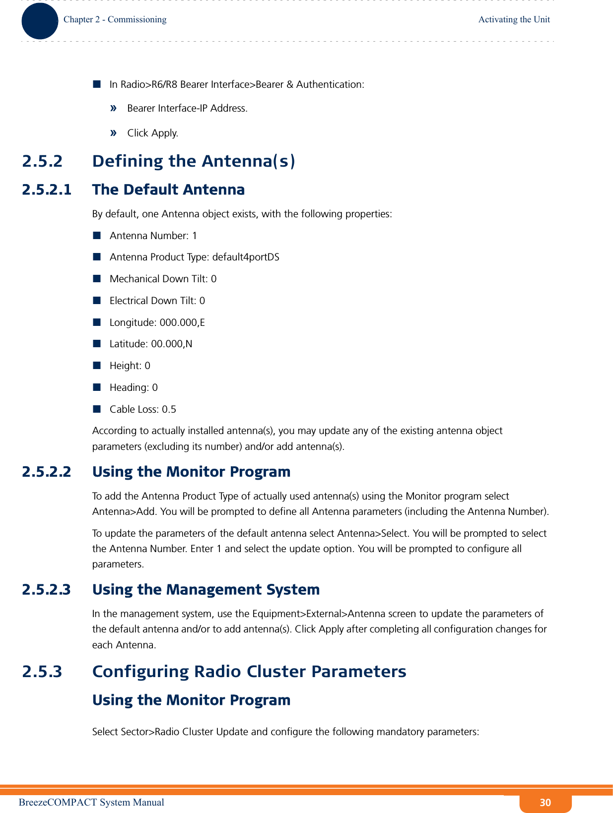 BreezeCOMPACT System ManualChapter 2 - CommissioningActivating the UnitChapter 2 - Commissioning Activating the Unit30In Radio&gt;R6/R8 Bearer Interface&gt;Bearer &amp; Authentication: »Bearer Interface-IP Address.»Click Apply.2.5.2 Defining the Antenna(s)2.5.2.1 The Default AntennaBy default, one Antenna object exists, with the following properties:Antenna Number: 1Antenna Product Type: default4portDSMechanical Down Tilt: 0Electrical Down Tilt: 0Longitude: 000.000,ELatitude: 00.000,NHeight: 0Heading: 0Cable Loss: 0.5According to actually installed antenna(s), you may update any of the existing antenna object parameters (excluding its number) and/or add antenna(s).2.5.2.2 Using the Monitor ProgramTo add the Antenna Product Type of actually used antenna(s) using the Monitor program select Antenna&gt;Add. You will be prompted to define all Antenna parameters (including the Antenna Number).To update the parameters of the default antenna select Antenna&gt;Select. You will be prompted to select the Antenna Number. Enter 1 and select the update option. You will be prompted to configure all parameters.2.5.2.3 Using the Management SystemIn the management system, use the Equipment&gt;External&gt;Antenna screen to update the parameters of the default antenna and/or to add antenna(s). Click Apply after completing all configuration changes for each Antenna.2.5.3 Configuring Radio Cluster ParametersUsing the Monitor ProgramSelect Sector&gt;Radio Cluster Update and configure the following mandatory parameters: