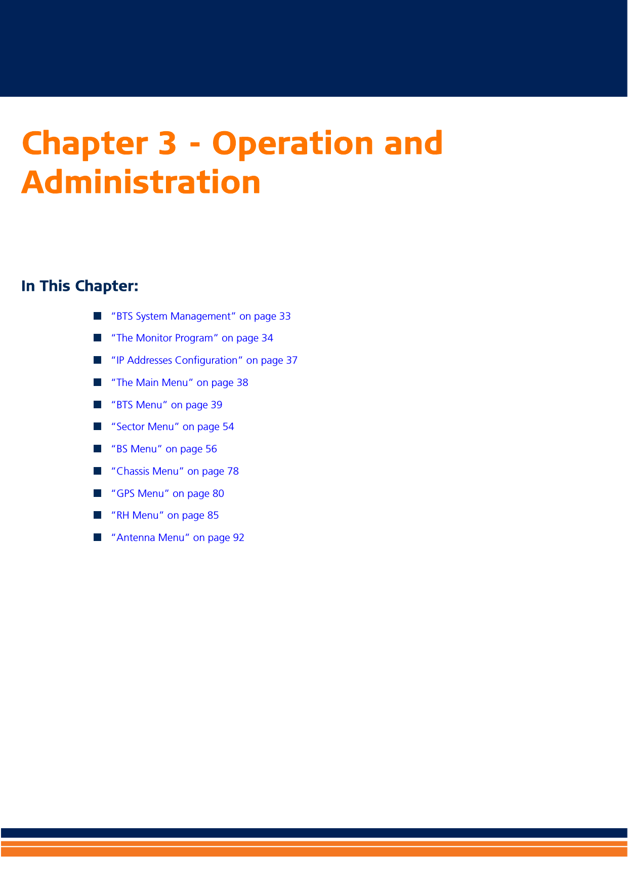 Chapter 3 - Operation and Administration In This Chapter:“BTS System Management” on page 33“The Monitor Program” on page 34“IP Addresses Configuration” on page 37“The Main Menu” on page 38“BTS Menu” on page 39“Sector Menu” on page 54“BS Menu” on page 56“Chassis Menu” on page 78“GPS Menu” on page 80“RH Menu” on page 85“Antenna Menu” on page 92