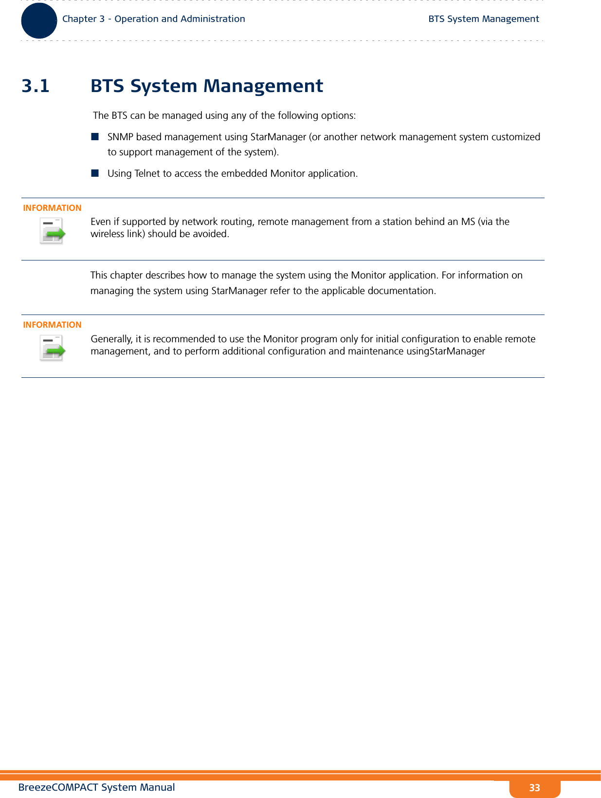 BreezeCOMPACT System ManualChapter 3 - Operation and AdministrationBTS System ManagementChapter 3 - Operation and Administration BTS System Management333.1 BTS System Management The BTS can be managed using any of the following options:SNMP based management using StarManager (or another network management system customized to support management of the system).Using Telnet to access the embedded Monitor application.This chapter describes how to manage the system using the Monitor application. For information on managing the system using StarManager refer to the applicable documentation.INFORMATIONEven if supported by network routing, remote management from a station behind an MS (via the wireless link) should be avoided.INFORMATIONGenerally, it is recommended to use the Monitor program only for initial configuration to enable remote management, and to perform additional configuration and maintenance usingStarManager