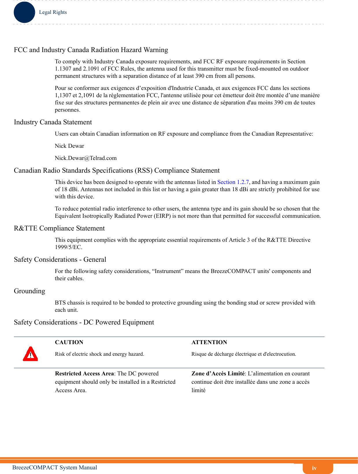 ivLegal RightsBreezeCOMPACT System ManualFCC and Industry Canada Radiation Hazard Warning To comply with Industry Canada exposure requirements, and FCC RF exposure requirements in Section 1.1307 and 2.1091 of FCC Rules, the antenna used for this transmitter must be fixed-mounted on outdoor permanent structures with a separation distance of at least 390 cm from all persons.Pour se conformer aux exigences d’exposition d&apos;Industrie Canada, et aux exigences FCC dans les sections 1,1307 et 2,1091 de la réglementation FCC, l&apos;antenne utilisée pour cet émetteur doit être montée d’une manière fixe sur des structures permanentes de plein air avec une distance de séparation d&apos;au moins 390 cm de toutes personnes.Industry Canada StatementUsers can obtain Canadian information on RF exposure and compliance from the Canadian Representative:Nick DewarNick.Dewar@Telrad.comCanadian Radio Standards Specifications (RSS) Compliance StatementThis device has been designed to operate with the antennas listed in Section 1.2.7, and having a maximum gain of 18 dBi. Antennas not included in this list or having a gain greater than 18 dBi are strictly prohibited for use with this device.To reduce potential radio interference to other users, the antenna type and its gain should be so chosen that the Equivalent Isotropically Radiated Power (EIRP) is not more than that permitted for successful communication.R&amp;TTE Compliance StatementThis equipment complies with the appropriate essential requirements of Article 3 of the R&amp;TTE Directive 1999/5/EC.Safety Considerations - GeneralFor the following safety considerations, “Instrument” means the BreezeCOMPACT units&apos; components and their cables.GroundingBTS chassis is required to be bonded to protective grounding using the bonding stud or screw provided with each unit. Safety Considerations - DC Powered EquipmentCAUTION ATTENTIONRisk of electric shock and energy hazard.  Risque de décharge électrique et d&apos;electrocution. Restricted Access Area: The DC powered equipment should only be installed in a Restricted Access Area.Zone d’Accès Limité: L’alimentation en courant continue doit être installée dans une zone a accès limité 