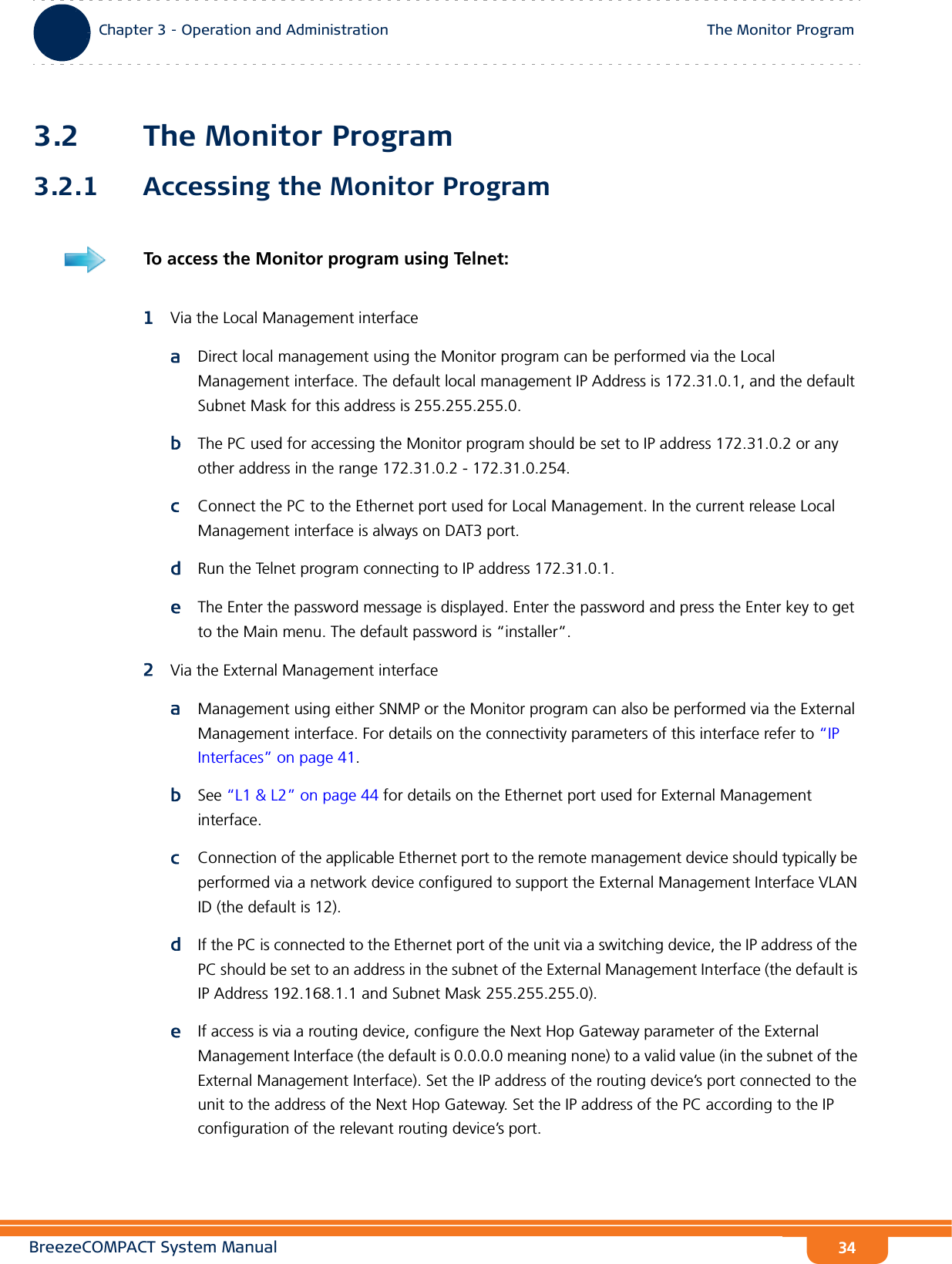 BreezeCOMPACT System ManualChapter 3 - Operation and AdministrationThe Monitor ProgramChapter 3 - Operation and Administration The Monitor Program343.2 The Monitor Program3.2.1 Accessing the Monitor Program1Via the Local Management interfaceaDirect local management using the Monitor program can be performed via the Local Management interface. The default local management IP Address is 172.31.0.1, and the default Subnet Mask for this address is 255.255.255.0.bThe PC used for accessing the Monitor program should be set to IP address 172.31.0.2 or any other address in the range 172.31.0.2 - 172.31.0.254.cConnect the PC to the Ethernet port used for Local Management. In the current release Local Management interface is always on DAT3 port.dRun the Telnet program connecting to IP address 172.31.0.1.eThe Enter the password message is displayed. Enter the password and press the Enter key to get to the Main menu. The default password is “installer”.2Via the External Management interfaceaManagement using either SNMP or the Monitor program can also be performed via the External Management interface. For details on the connectivity parameters of this interface refer to “IP Interfaces” on page 41.bSee “L1 &amp; L2” on page 44 for details on the Ethernet port used for External Management interface.cConnection of the applicable Ethernet port to the remote management device should typically be performed via a network device configured to support the External Management Interface VLAN ID (the default is 12). dIf the PC is connected to the Ethernet port of the unit via a switching device, the IP address of the PC should be set to an address in the subnet of the External Management Interface (the default is IP Address 192.168.1.1 and Subnet Mask 255.255.255.0).eIf access is via a routing device, configure the Next Hop Gateway parameter of the External Management Interface (the default is 0.0.0.0 meaning none) to a valid value (in the subnet of the External Management Interface). Set the IP address of the routing device’s port connected to the unit to the address of the Next Hop Gateway. Set the IP address of the PC according to the IP configuration of the relevant routing device’s port.  To access the Monitor program using Telnet: