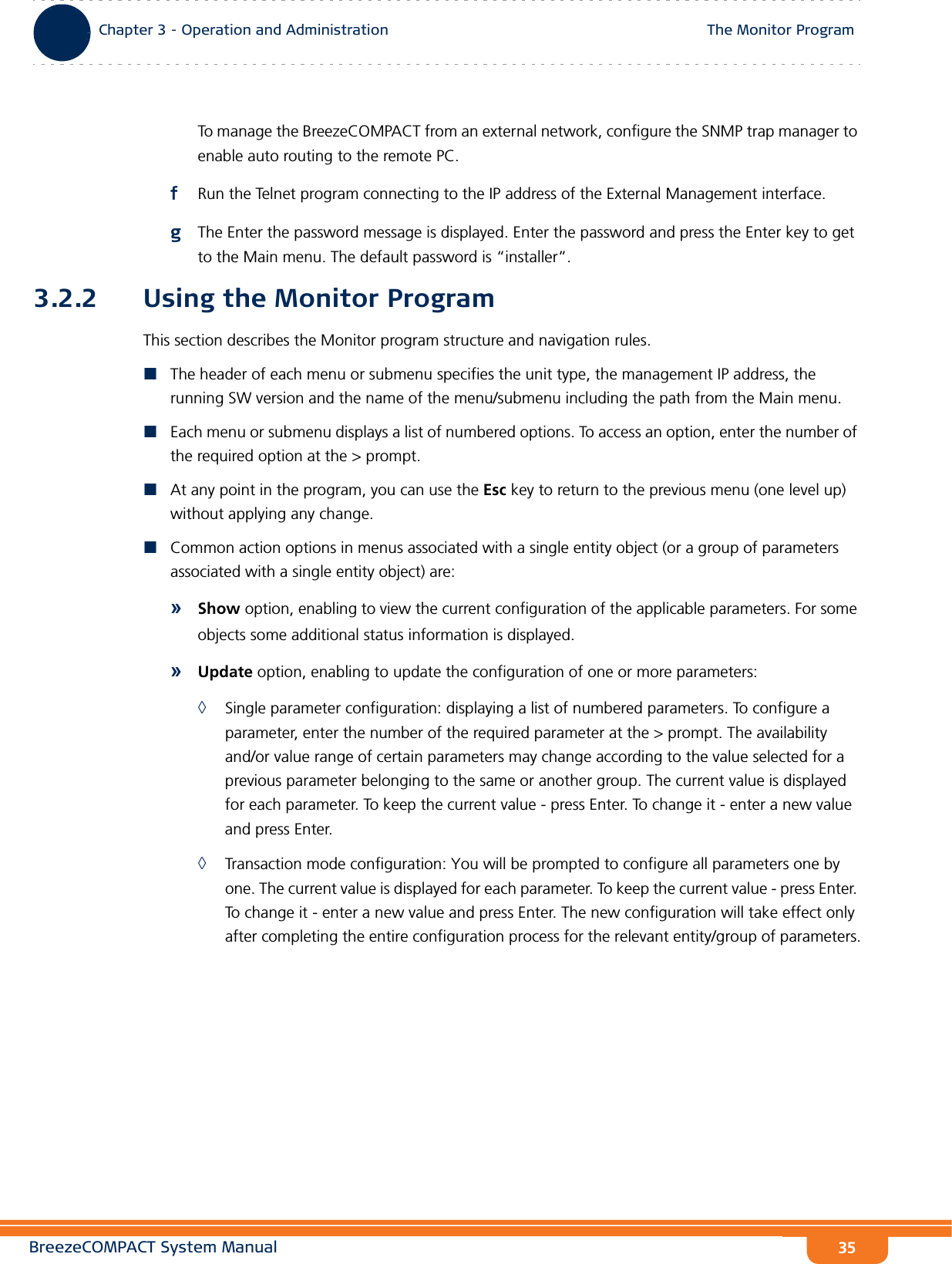 BreezeCOMPACT System ManualChapter 3 - Operation and AdministrationThe Monitor ProgramChapter 3 - Operation and Administration The Monitor Program35To manage the BreezeCOMPACT from an external network, configure the SNMP trap manager to enable auto routing to the remote PC. fRun the Telnet program connecting to the IP address of the External Management interface.gThe Enter the password message is displayed. Enter the password and press the Enter key to get to the Main menu. The default password is “installer”.3.2.2 Using the Monitor ProgramThis section describes the Monitor program structure and navigation rules.The header of each menu or submenu specifies the unit type, the management IP address, the running SW version and the name of the menu/submenu including the path from the Main menu.Each menu or submenu displays a list of numbered options. To access an option, enter the number of the required option at the &gt; prompt.At any point in the program, you can use the Esc key to return to the previous menu (one level up) without applying any change.Common action options in menus associated with a single entity object (or a group of parameters associated with a single entity object) are:»Show option, enabling to view the current configuration of the applicable parameters. For some objects some additional status information is displayed.»Update option, enabling to update the configuration of one or more parameters:◊Single parameter configuration: displaying a list of numbered parameters. To configure a parameter, enter the number of the required parameter at the &gt; prompt. The availability and/or value range of certain parameters may change according to the value selected for a previous parameter belonging to the same or another group. The current value is displayed for each parameter. To keep the current value - press Enter. To change it - enter a new value and press Enter.◊Transaction mode configuration: You will be prompted to configure all parameters one by one. The current value is displayed for each parameter. To keep the current value - press Enter. To change it - enter a new value and press Enter. The new configuration will take effect only after completing the entire configuration process for the relevant entity/group of parameters.