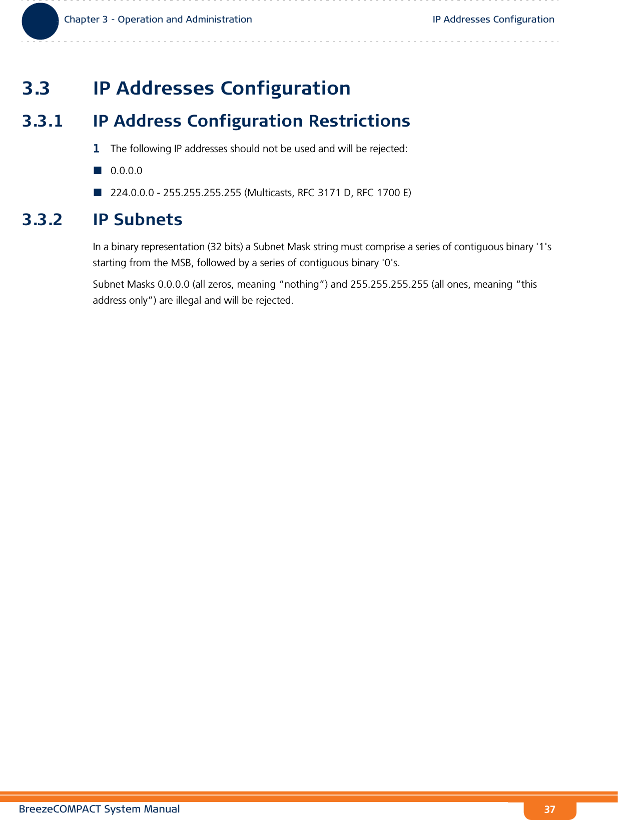 BreezeCOMPACT System ManualChapter 3 - Operation and AdministrationIP Addresses ConfigurationChapter 3 - Operation and Administration IP Addresses Configuration373.3 IP Addresses Configuration3.3.1 IP Address Configuration Restrictions1The following IP addresses should not be used and will be rejected:0.0.0.0224.0.0.0 - 255.255.255.255 (Multicasts, RFC 3171 D, RFC 1700 E)3.3.2 IP SubnetsIn a binary representation (32 bits) a Subnet Mask string must comprise a series of contiguous binary &apos;1&apos;s starting from the MSB, followed by a series of contiguous binary &apos;0&apos;s.Subnet Masks 0.0.0.0 (all zeros, meaning “nothing”) and 255.255.255.255 (all ones, meaning “this address only”) are illegal and will be rejected.