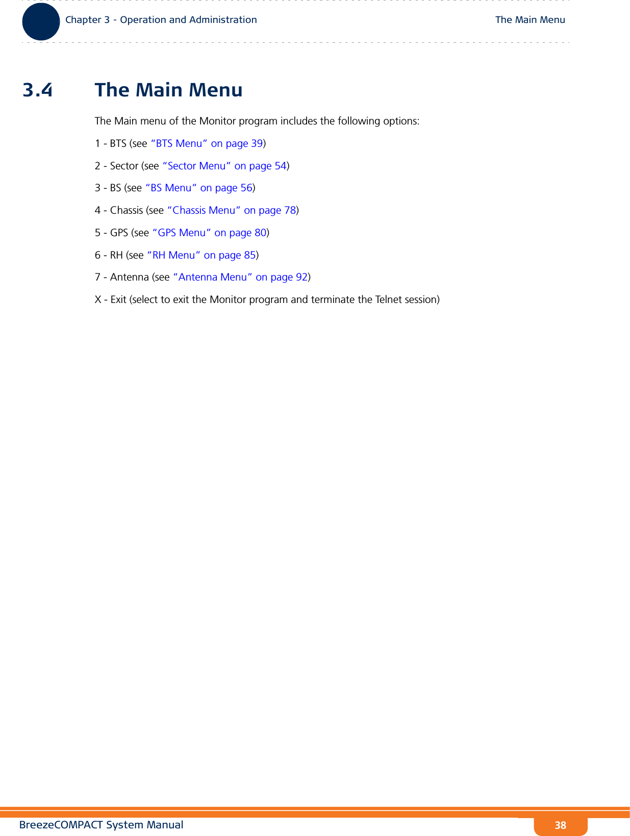 BreezeCOMPACT System ManualChapter 3 - Operation and AdministrationThe Main MenuChapter 3 - Operation and Administration The Main Menu383.4 The Main MenuThe Main menu of the Monitor program includes the following options:1 - BTS (see “BTS Menu” on page 39)2 - Sector (see “Sector Menu” on page 54)3 - BS (see “BS Menu” on page 56)4 - Chassis (see “Chassis Menu” on page 78)5 - GPS (see “GPS Menu” on page 80)6 - RH (see “RH Menu” on page 85)7 - Antenna (see “Antenna Menu” on page 92)X - Exit (select to exit the Monitor program and terminate the Telnet session)