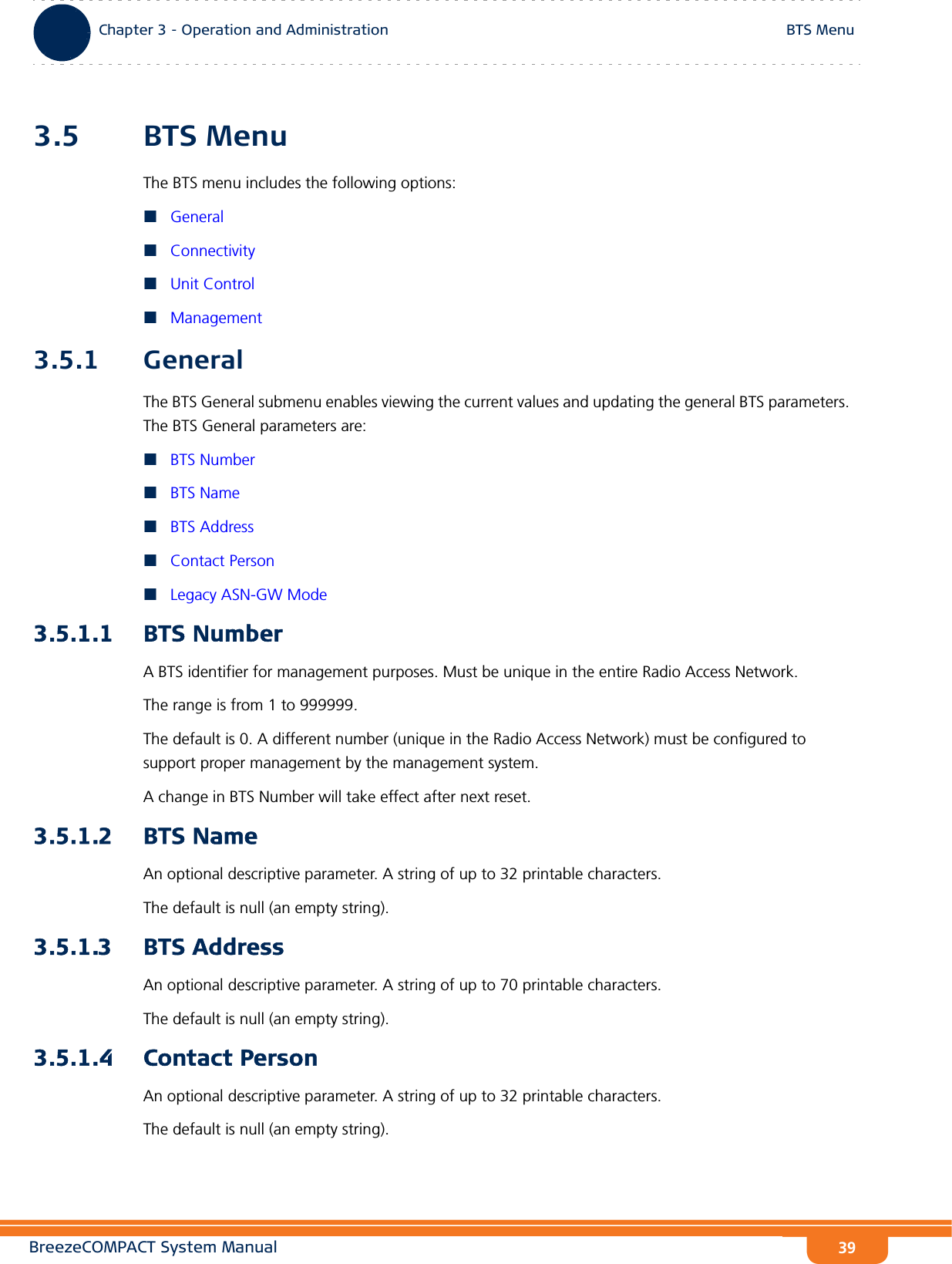 BreezeCOMPACT System ManualChapter 3 - Operation and AdministrationBTS MenuChapter 3 - Operation and Administration BTS Menu393.5 BTS MenuThe BTS menu includes the following options:GeneralConnectivityUnit ControlManagement3.5.1 GeneralThe BTS General submenu enables viewing the current values and updating the general BTS parameters. The BTS General parameters are:BTS NumberBTS NameBTS AddressContact PersonLegacy ASN-GW Mode3.5.1.1 BTS NumberA BTS identifier for management purposes. Must be unique in the entire Radio Access Network.The range is from 1 to 999999.The default is 0. A different number (unique in the Radio Access Network) must be configured to support proper management by the management system.A change in BTS Number will take effect after next reset.3.5.1.2 BTS NameAn optional descriptive parameter. A string of up to 32 printable characters.The default is null (an empty string).3.5.1.3 BTS AddressAn optional descriptive parameter. A string of up to 70 printable characters.The default is null (an empty string).3.5.1.4 Contact PersonAn optional descriptive parameter. A string of up to 32 printable characters.The default is null (an empty string).