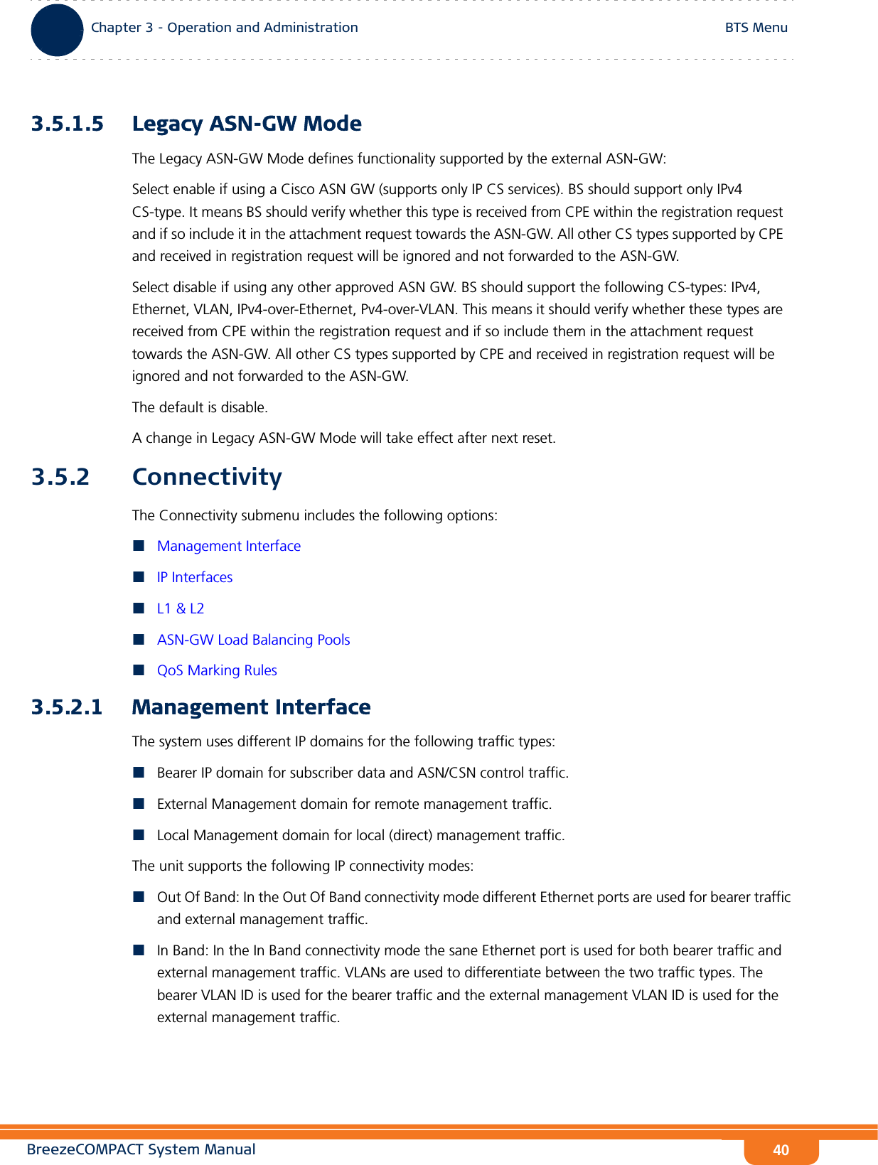 BreezeCOMPACT System ManualChapter 3 - Operation and AdministrationBTS MenuChapter 3 - Operation and Administration BTS Menu403.5.1.5 Legacy ASN-GW ModeThe Legacy ASN-GW Mode defines functionality supported by the external ASN-GW:Select enable if using a Cisco ASN GW (supports only IP CS services). BS should support only IPv4 CS-type. It means BS should verify whether this type is received from CPE within the registration request and if so include it in the attachment request towards the ASN-GW. All other CS types supported by CPE and received in registration request will be ignored and not forwarded to the ASN-GW.Select disable if using any other approved ASN GW. BS should support the following CS-types: IPv4, Ethernet, VLAN, IPv4-over-Ethernet, Pv4-over-VLAN. This means it should verify whether these types are received from CPE within the registration request and if so include them in the attachment request towards the ASN-GW. All other CS types supported by CPE and received in registration request will be ignored and not forwarded to the ASN-GW.The default is disable.A change in Legacy ASN-GW Mode will take effect after next reset.3.5.2 ConnectivityThe Connectivity submenu includes the following options:Management InterfaceIP InterfacesL1 &amp; L2ASN-GW Load Balancing PoolsQoS Marking Rules3.5.2.1 Management InterfaceThe system uses different IP domains for the following traffic types:Bearer IP domain for subscriber data and ASN/CSN control traffic.External Management domain for remote management traffic.Local Management domain for local (direct) management traffic.The unit supports the following IP connectivity modes:Out Of Band: In the Out Of Band connectivity mode different Ethernet ports are used for bearer traffic and external management traffic.In Band: In the In Band connectivity mode the sane Ethernet port is used for both bearer traffic and external management traffic. VLANs are used to differentiate between the two traffic types. The bearer VLAN ID is used for the bearer traffic and the external management VLAN ID is used for the external management traffic.