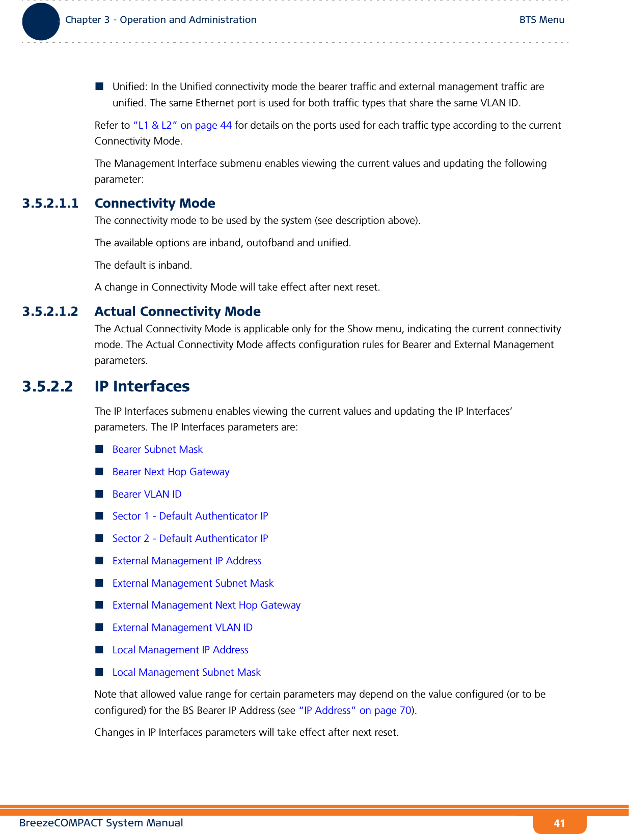 BreezeCOMPACT System ManualChapter 3 - Operation and AdministrationBTS MenuChapter 3 - Operation and Administration BTS Menu41Unified: In the Unified connectivity mode the bearer traffic and external management traffic are unified. The same Ethernet port is used for both traffic types that share the same VLAN ID.Refer to “L1 &amp; L2” on page 44 for details on the ports used for each traffic type according to the current Connectivity Mode.The Management Interface submenu enables viewing the current values and updating the following parameter:3.5.2.1.1 Connectivity ModeThe connectivity mode to be used by the system (see description above).The available options are inband, outofband and unified.The default is inband.A change in Connectivity Mode will take effect after next reset.3.5.2.1.2 Actual Connectivity ModeThe Actual Connectivity Mode is applicable only for the Show menu, indicating the current connectivity mode. The Actual Connectivity Mode affects configuration rules for Bearer and External Management parameters.3.5.2.2 IP InterfacesThe IP Interfaces submenu enables viewing the current values and updating the IP Interfaces’ parameters. The IP Interfaces parameters are:Bearer Subnet MaskBearer Next Hop GatewayBearer VLAN IDSector 1 - Default Authenticator IPSector 2 - Default Authenticator IPExternal Management IP AddressExternal Management Subnet MaskExternal Management Next Hop GatewayExternal Management VLAN IDLocal Management IP AddressLocal Management Subnet MaskNote that allowed value range for certain parameters may depend on the value configured (or to be configured) for the BS Bearer IP Address (see “IP Address” on page 70).Changes in IP Interfaces parameters will take effect after next reset.