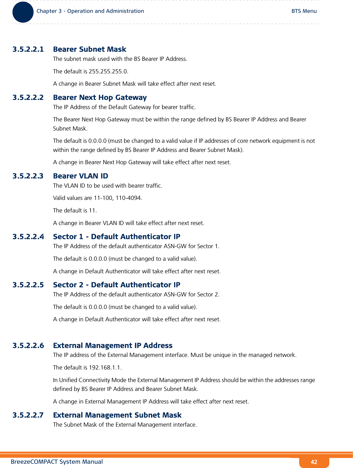 BreezeCOMPACT System ManualChapter 3 - Operation and AdministrationBTS MenuChapter 3 - Operation and Administration BTS Menu423.5.2.2.1 Bearer Subnet MaskThe subnet mask used with the BS Bearer IP Address.The default is 255.255.255.0.A change in Bearer Subnet Mask will take effect after next reset.3.5.2.2.2 Bearer Next Hop GatewayThe IP Address of the Default Gateway for bearer traffic. The Bearer Next Hop Gateway must be within the range defined by BS Bearer IP Address and Bearer Subnet Mask.The default is 0.0.0.0 (must be changed to a valid value if IP addresses of core network equipment is not within the range defined by BS Bearer IP Address and Bearer Subnet Mask). A change in Bearer Next Hop Gateway will take effect after next reset.3.5.2.2.3 Bearer VLAN IDThe VLAN ID to be used with bearer traffic.Valid values are 11-100, 110-4094. The default is 11.A change in Bearer VLAN ID will take effect after next reset.3.5.2.2.4 Sector 1 - Default Authenticator IPThe IP Address of the default authenticator ASN-GW for Sector 1.The default is 0.0.0.0 (must be changed to a valid value).A change in Default Authenticator will take effect after next reset.3.5.2.2.5 Sector 2 - Default Authenticator IPThe IP Address of the default authenticator ASN-GW for Sector 2.The default is 0.0.0.0 (must be changed to a valid value).A change in Default Authenticator will take effect after next reset.3.5.2.2.6 External Management IP AddressThe IP address of the External Management interface. Must be unique in the managed network.The default is 192.168.1.1.In Unified Connectivity Mode the External Management IP Address should be within the addresses range defined by BS Bearer IP Address and Bearer Subnet Mask.A change in External Management IP Address will take effect after next reset.3.5.2.2.7 External Management Subnet MaskThe Subnet Mask of the External Management interface.