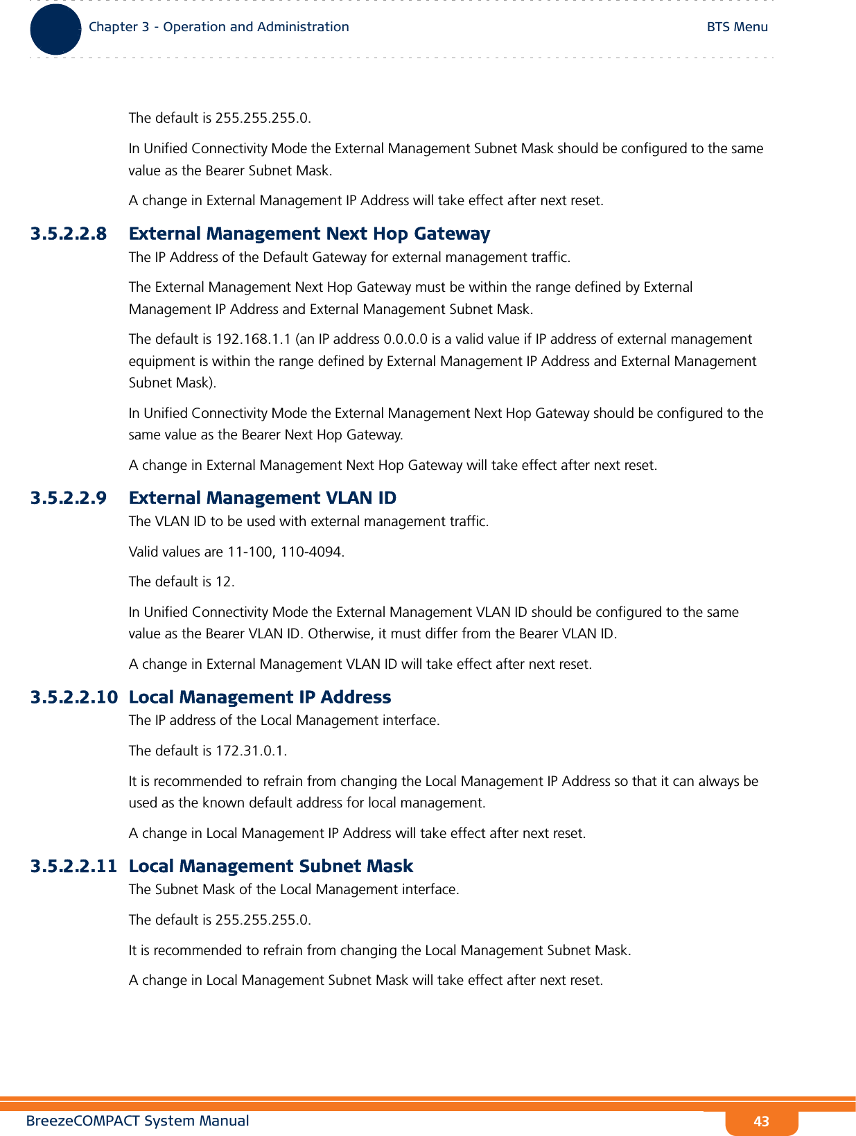 BreezeCOMPACT System ManualChapter 3 - Operation and AdministrationBTS MenuChapter 3 - Operation and Administration BTS Menu43The default is 255.255.255.0.In Unified Connectivity Mode the External Management Subnet Mask should be configured to the same value as the Bearer Subnet Mask.A change in External Management IP Address will take effect after next reset.3.5.2.2.8 External Management Next Hop GatewayThe IP Address of the Default Gateway for external management traffic. The External Management Next Hop Gateway must be within the range defined by External Management IP Address and External Management Subnet Mask.The default is 192.168.1.1 (an IP address 0.0.0.0 is a valid value if IP address of external management equipment is within the range defined by External Management IP Address and External Management Subnet Mask).In Unified Connectivity Mode the External Management Next Hop Gateway should be configured to the same value as the Bearer Next Hop Gateway.A change in External Management Next Hop Gateway will take effect after next reset.3.5.2.2.9 External Management VLAN IDThe VLAN ID to be used with external management traffic.Valid values are 11-100, 110-4094. The default is 12.In Unified Connectivity Mode the External Management VLAN ID should be configured to the same value as the Bearer VLAN ID. Otherwise, it must differ from the Bearer VLAN ID.A change in External Management VLAN ID will take effect after next reset.3.5.2.2.10 Local Management IP AddressThe IP address of the Local Management interface.The default is 172.31.0.1.It is recommended to refrain from changing the Local Management IP Address so that it can always be used as the known default address for local management.A change in Local Management IP Address will take effect after next reset.3.5.2.2.11 Local Management Subnet MaskThe Subnet Mask of the Local Management interface.The default is 255.255.255.0.It is recommended to refrain from changing the Local Management Subnet Mask.A change in Local Management Subnet Mask will take effect after next reset.