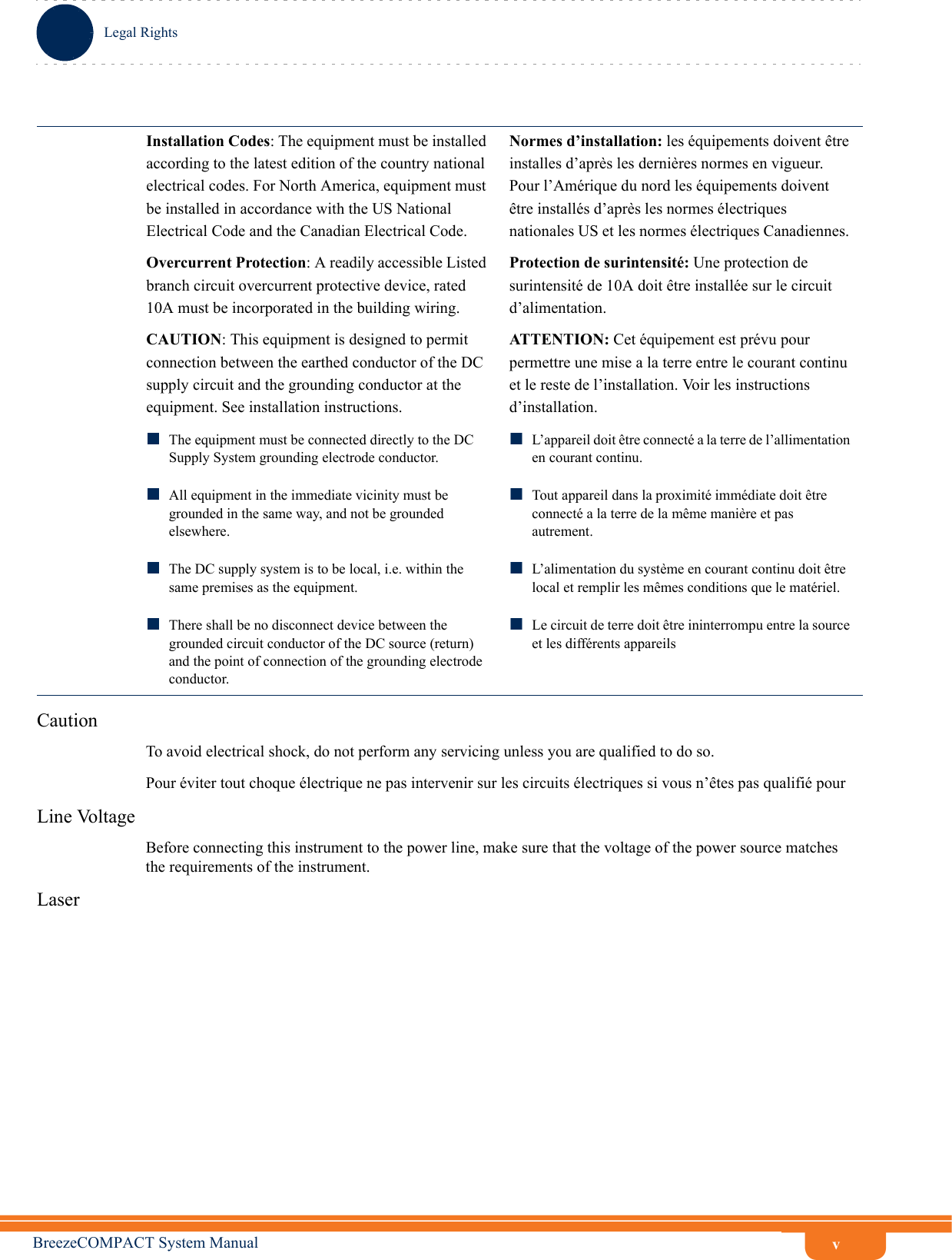 vLegal RightsBreezeCOMPACT System ManualCautionTo avoid electrical shock, do not perform any servicing unless you are qualified to do so.Pour éviter tout choque électrique ne pas intervenir sur les circuits électriques si vous n’êtes pas qualifié pour Line VoltageBefore connecting this instrument to the power line, make sure that the voltage of the power source matches the requirements of the instrument.LaserInstallation Codes: The equipment must be installed according to the latest edition of the country national electrical codes. For North America, equipment must be installed in accordance with the US National Electrical Code and the Canadian Electrical Code.Normes d’installation: les équipements doivent être installes d’après les dernières normes en vigueur. Pour l’Amérique du nord les équipements doivent être installés d’après les normes électriques nationales US et les normes électriques Canadiennes. Overcurrent Protection: A readily accessible Listed branch circuit overcurrent protective device, rated 10A must be incorporated in the building wiring.Protection de surintensité: Une protection de surintensité de 10A doit être installée sur le circuit d’alimentation.CAUTION: This equipment is designed to permit connection between the earthed conductor of the DC supply circuit and the grounding conductor at the equipment. See installation instructions.ATTENTION: Cet équipement est prévu pour permettre une mise a la terre entre le courant continu et le reste de l’installation. Voir les instructions d’installation. The equipment must be connected directly to the DC Supply System grounding electrode conductor.All equipment in the immediate vicinity must be grounded in the same way, and not be grounded elsewhere.The DC supply system is to be local, i.e. within the same premises as the equipment.There shall be no disconnect device between the grounded circuit conductor of the DC source (return) and the point of connection of the grounding electrode conductor.L’appareil doit être connecté a la terre de l’allimentation en courant continu. Tout appareil dans la proximité immédiate doit être connecté a la terre de la même manière et pas autrement. L’alimentation du système en courant continu doit être local et remplir les mêmes conditions que le matériel.Le circuit de terre doit être ininterrompu entre la source et les différents appareils
