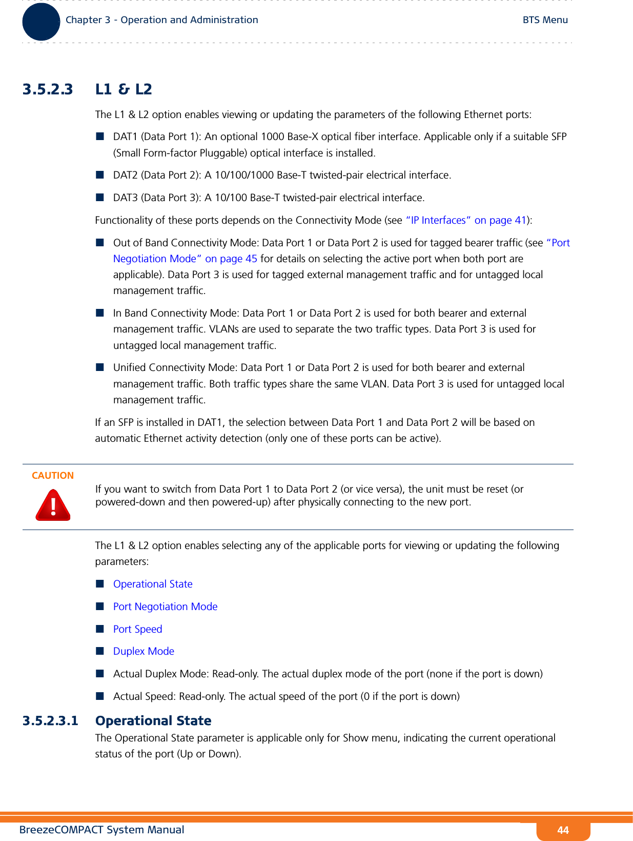 BreezeCOMPACT System ManualChapter 3 - Operation and AdministrationBTS MenuChapter 3 - Operation and Administration BTS Menu443.5.2.3 L1 &amp; L2The L1 &amp; L2 option enables viewing or updating the parameters of the following Ethernet ports:DAT1 (Data Port 1): An optional 1000 Base-X optical fiber interface. Applicable only if a suitable SFP (Small Form-factor Pluggable) optical interface is installed.DAT2 (Data Port 2): A 10/100/1000 Base-T twisted-pair electrical interface.DAT3 (Data Port 3): A 10/100 Base-T twisted-pair electrical interface.Functionality of these ports depends on the Connectivity Mode (see “IP Interfaces” on page 41):Out of Band Connectivity Mode: Data Port 1 or Data Port 2 is used for tagged bearer traffic (see “Port Negotiation Mode” on page 45 for details on selecting the active port when both port are applicable). Data Port 3 is used for tagged external management traffic and for untagged local management traffic.In Band Connectivity Mode: Data Port 1 or Data Port 2 is used for both bearer and external management traffic. VLANs are used to separate the two traffic types. Data Port 3 is used for untagged local management traffic.Unified Connectivity Mode: Data Port 1 or Data Port 2 is used for both bearer and external management traffic. Both traffic types share the same VLAN. Data Port 3 is used for untagged local management traffic.If an SFP is installed in DAT1, the selection between Data Port 1 and Data Port 2 will be based on automatic Ethernet activity detection (only one of these ports can be active).The L1 &amp; L2 option enables selecting any of the applicable ports for viewing or updating the following parameters:Operational StatePort Negotiation ModePort SpeedDuplex ModeActual Duplex Mode: Read-only. The actual duplex mode of the port (none if the port is down) Actual Speed: Read-only. The actual speed of the port (0 if the port is down)3.5.2.3.1 Operational StateThe Operational State parameter is applicable only for Show menu, indicating the current operational status of the port (Up or Down).CAUTIONIf you want to switch from Data Port 1 to Data Port 2 (or vice versa), the unit must be reset (or powered-down and then powered-up) after physically connecting to the new port.