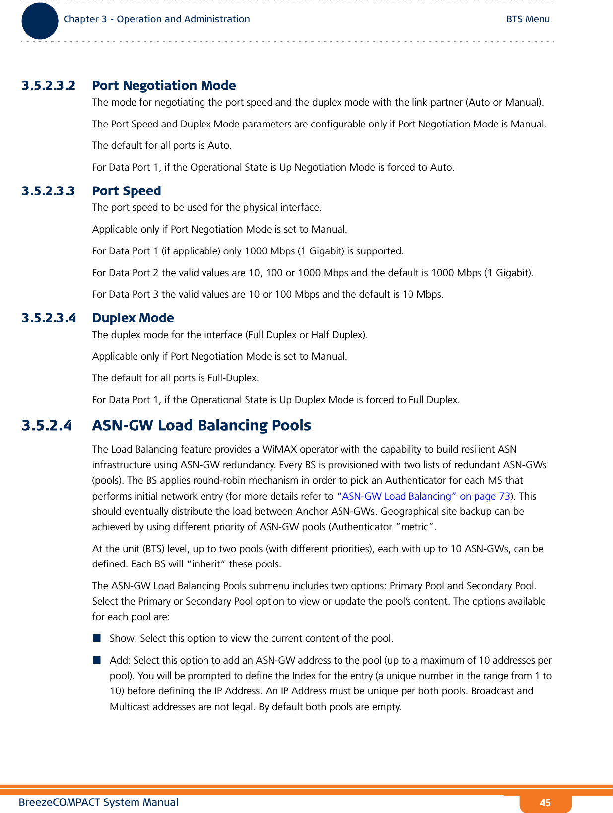 BreezeCOMPACT System ManualChapter 3 - Operation and AdministrationBTS MenuChapter 3 - Operation and Administration BTS Menu453.5.2.3.2 Port Negotiation ModeThe mode for negotiating the port speed and the duplex mode with the link partner (Auto or Manual).The Port Speed and Duplex Mode parameters are configurable only if Port Negotiation Mode is Manual. The default for all ports is Auto.For Data Port 1, if the Operational State is Up Negotiation Mode is forced to Auto.3.5.2.3.3 Port SpeedThe port speed to be used for the physical interface.Applicable only if Port Negotiation Mode is set to Manual.For Data Port 1 (if applicable) only 1000 Mbps (1 Gigabit) is supported. For Data Port 2 the valid values are 10, 100 or 1000 Mbps and the default is 1000 Mbps (1 Gigabit).For Data Port 3 the valid values are 10 or 100 Mbps and the default is 10 Mbps.3.5.2.3.4 Duplex ModeThe duplex mode for the interface (Full Duplex or Half Duplex). Applicable only if Port Negotiation Mode is set to Manual.The default for all ports is Full-Duplex.For Data Port 1, if the Operational State is Up Duplex Mode is forced to Full Duplex.3.5.2.4 ASN-GW Load Balancing PoolsThe Load Balancing feature provides a WiMAX operator with the capability to build resilient ASN infrastructure using ASN-GW redundancy. Every BS is provisioned with two lists of redundant ASN-GWs (pools). The BS applies round-robin mechanism in order to pick an Authenticator for each MS that performs initial network entry (for more details refer to “ASN-GW Load Balancing” on page 73). This should eventually distribute the load between Anchor ASN-GWs. Geographical site backup can be achieved by using different priority of ASN-GW pools (Authenticator “metric”.At the unit (BTS) level, up to two pools (with different priorities), each with up to 10 ASN-GWs, can be defined. Each BS will “inherit” these pools.The ASN-GW Load Balancing Pools submenu includes two options: Primary Pool and Secondary Pool. Select the Primary or Secondary Pool option to view or update the pool’s content. The options available for each pool are:Show: Select this option to view the current content of the pool.Add: Select this option to add an ASN-GW address to the pool (up to a maximum of 10 addresses per pool). You will be prompted to define the Index for the entry (a unique number in the range from 1 to 10) before defining the IP Address. An IP Address must be unique per both pools. Broadcast and Multicast addresses are not legal. By default both pools are empty.