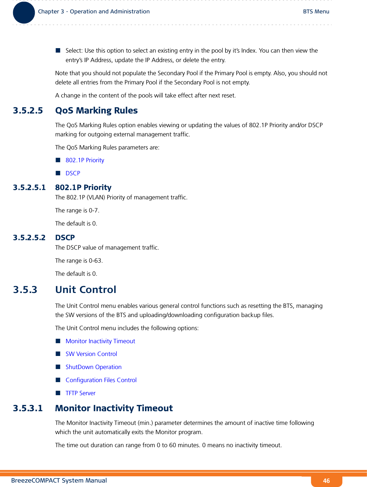 BreezeCOMPACT System ManualChapter 3 - Operation and AdministrationBTS MenuChapter 3 - Operation and Administration BTS Menu46Select: Use this option to select an existing entry in the pool by it’s Index. You can then view the entry’s IP Address, update the IP Address, or delete the entry.Note that you should not populate the Secondary Pool if the Primary Pool is empty. Also, you should not delete all entries from the Primary Pool if the Secondary Pool is not empty.A change in the content of the pools will take effect after next reset.3.5.2.5 QoS Marking RulesThe QoS Marking Rules option enables viewing or updating the values of 802.1P Priority and/or DSCP marking for outgoing external management traffic.The QoS Marking Rules parameters are:802.1P PriorityDSCP3.5.2.5.1 802.1P PriorityThe 802.1P (VLAN) Priority of management traffic.The range is 0-7.The default is 0.3.5.2.5.2 DSCPThe DSCP value of management traffic. The range is 0-63. The default is 0.3.5.3 Unit ControlThe Unit Control menu enables various general control functions such as resetting the BTS, managing the SW versions of the BTS and uploading/downloading configuration backup files.The Unit Control menu includes the following options:Monitor Inactivity TimeoutSW Version ControlShutDown OperationConfiguration Files ControlTFTP Server3.5.3.1 Monitor Inactivity TimeoutThe Monitor Inactivity Timeout (min.) parameter determines the amount of inactive time following which the unit automatically exits the Monitor program.The time out duration can range from 0 to 60 minutes. 0 means no inactivity timeout.