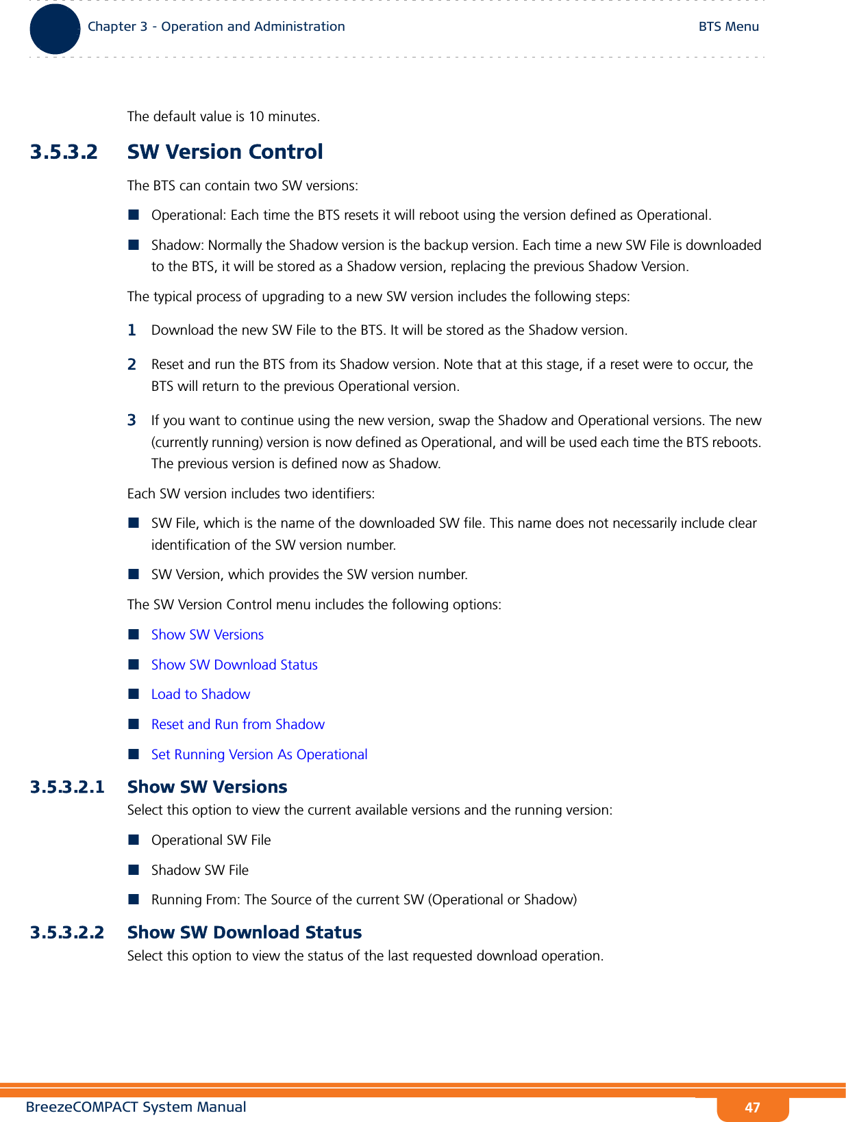 BreezeCOMPACT System ManualChapter 3 - Operation and AdministrationBTS MenuChapter 3 - Operation and Administration BTS Menu47The default value is 10 minutes.3.5.3.2 SW Version ControlThe BTS can contain two SW versions:Operational: Each time the BTS resets it will reboot using the version defined as Operational.Shadow: Normally the Shadow version is the backup version. Each time a new SW File is downloaded to the BTS, it will be stored as a Shadow version, replacing the previous Shadow Version.The typical process of upgrading to a new SW version includes the following steps:1Download the new SW File to the BTS. It will be stored as the Shadow version.2Reset and run the BTS from its Shadow version. Note that at this stage, if a reset were to occur, the BTS will return to the previous Operational version.3If you want to continue using the new version, swap the Shadow and Operational versions. The new (currently running) version is now defined as Operational, and will be used each time the BTS reboots. The previous version is defined now as Shadow.Each SW version includes two identifiers:SW File, which is the name of the downloaded SW file. This name does not necessarily include clear identification of the SW version number.SW Version, which provides the SW version number.The SW Version Control menu includes the following options:Show SW VersionsShow SW Download StatusLoad to ShadowReset and Run from ShadowSet Running Version As Operational3.5.3.2.1 Show SW VersionsSelect this option to view the current available versions and the running version:Operational SW FileShadow SW FileRunning From: The Source of the current SW (Operational or Shadow)3.5.3.2.2 Show SW Download StatusSelect this option to view the status of the last requested download operation.