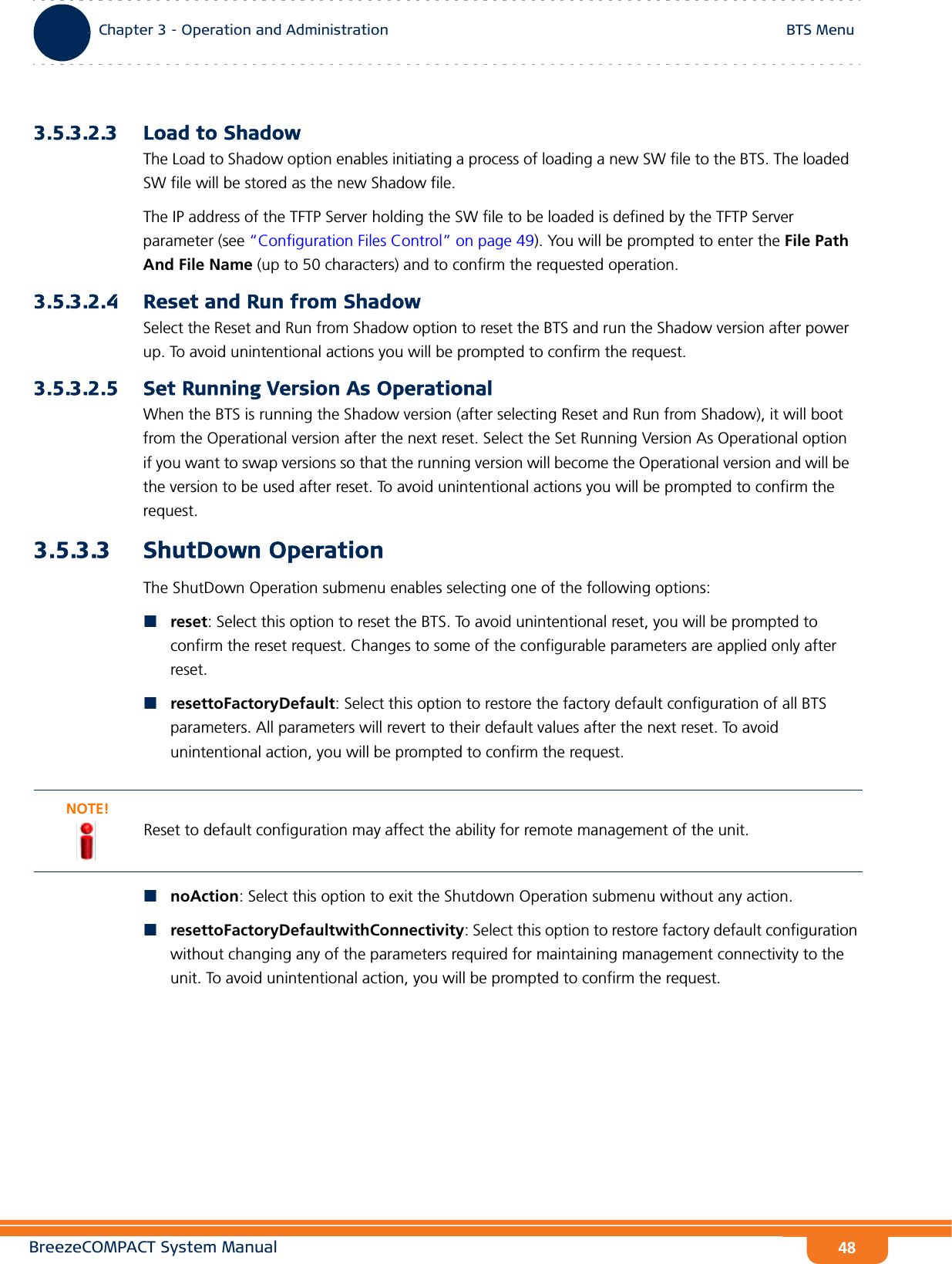 BreezeCOMPACT System ManualChapter 3 - Operation and AdministrationBTS MenuChapter 3 - Operation and Administration BTS Menu483.5.3.2.3 Load to ShadowThe Load to Shadow option enables initiating a process of loading a new SW file to the BTS. The loaded SW file will be stored as the new Shadow file.The IP address of the TFTP Server holding the SW file to be loaded is defined by the TFTP Server parameter (see “Configuration Files Control” on page 49). You will be prompted to enter the File Path And File Name (up to 50 characters) and to confirm the requested operation.3.5.3.2.4 Reset and Run from ShadowSelect the Reset and Run from Shadow option to reset the BTS and run the Shadow version after power up. To avoid unintentional actions you will be prompted to confirm the request.3.5.3.2.5 Set Running Version As OperationalWhen the BTS is running the Shadow version (after selecting Reset and Run from Shadow), it will boot from the Operational version after the next reset. Select the Set Running Version As Operational option if you want to swap versions so that the running version will become the Operational version and will be the version to be used after reset. To avoid unintentional actions you will be prompted to confirm the request.3.5.3.3 ShutDown OperationThe ShutDown Operation submenu enables selecting one of the following options:reset: Select this option to reset the BTS. To avoid unintentional reset, you will be prompted to confirm the reset request. Changes to some of the configurable parameters are applied only after reset.resettoFactoryDefault: Select this option to restore the factory default configuration of all BTS parameters. All parameters will revert to their default values after the next reset. To avoid unintentional action, you will be prompted to confirm the request. noAction: Select this option to exit the Shutdown Operation submenu without any action.resettoFactoryDefaultwithConnectivity: Select this option to restore factory default configuration without changing any of the parameters required for maintaining management connectivity to the unit. To avoid unintentional action, you will be prompted to confirm the request. NOTE!Reset to default configuration may affect the ability for remote management of the unit.