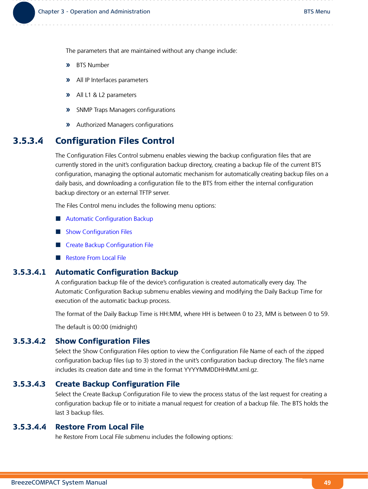 BreezeCOMPACT System ManualChapter 3 - Operation and AdministrationBTS MenuChapter 3 - Operation and Administration BTS Menu49The parameters that are maintained without any change include:»BTS Number»All IP Interfaces parameters»All L1 &amp; L2 parameters»SNMP Traps Managers configurations»Authorized Managers configurations3.5.3.4 Configuration Files ControlThe Configuration Files Control submenu enables viewing the backup configuration files that are currently stored in the unit’s configuration backup directory, creating a backup file of the current BTS configuration, managing the optional automatic mechanism for automatically creating backup files on a daily basis, and downloading a configuration file to the BTS from either the internal configuration backup directory or an external TFTP server.The Files Control menu includes the following menu options:Automatic Configuration BackupShow Configuration FilesCreate Backup Configuration FileRestore From Local File3.5.3.4.1 Automatic Configuration BackupA configuration backup file of the device’s configuration is created automatically every day. The Automatic Configuration Backup submenu enables viewing and modifying the Daily Backup Time for execution of the automatic backup process.The format of the Daily Backup Time is HH:MM, where HH is between 0 to 23, MM is between 0 to 59.The default is 00:00 (midnight)3.5.3.4.2 Show Configuration FilesSelect the Show Configuration Files option to view the Configuration File Name of each of the zipped configuration backup files (up to 3) stored in the unit’s configuration backup directory. The file’s name includes its creation date and time in the format YYYYMMDDHHMM.xml.gz.3.5.3.4.3 Create Backup Configuration FileSelect the Create Backup Configuration File to view the process status of the last request for creating a configuration backup file or to initiate a manual request for creation of a backup file. The BTS holds the last 3 backup files.3.5.3.4.4 Restore From Local Filehe Restore From Local File submenu includes the following options: