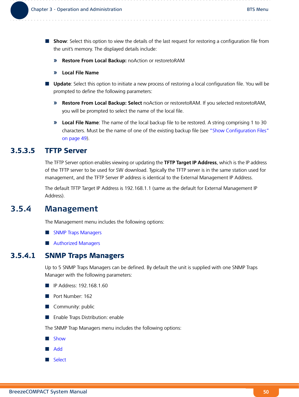 BreezeCOMPACT System ManualChapter 3 - Operation and AdministrationBTS MenuChapter 3 - Operation and Administration BTS Menu50Show: Select this option to view the details of the last request for restoring a configuration file from the unit’s memory. The displayed details include:»Restore From Local Backup: noAction or restoretoRAM»Local File NameUpdate: Select this option to initiate a new process of restoring a local configuration file. You will be prompted to define the following parameters:»Restore From Local Backup: Select noAction or restoretoRAM. If you selected restoretoRAM, you will be prompted to select the name of the local file.»Local File Name: The name of the local backup file to be restored. A string comprising 1 to 30 characters. Must be the name of one of the existing backup file (see “Show Configuration Files” on page 49).3.5.3.5 TFTP ServerThe TFTP Server option enables viewing or updating the TFTP Target IP Address, which is the IP address of the TFTP server to be used for SW download. Typically the TFTP server is in the same station used for management, and the TFTP Server IP address is identical to the External Management IP Address.The default TFTP Target IP Address is 192.168.1.1 (same as the default for External Management IP Address).3.5.4 ManagementThe Management menu includes the following options:SNMP Traps ManagersAuthorized Managers3.5.4.1 SNMP Traps ManagersUp to 5 SNMP Traps Managers can be defined. By default the unit is supplied with one SNMP Traps Manager with the following parameters:IP Address: 192.168.1.60Port Number: 162Community: publicEnable Traps Distribution: enableThe SNMP Trap Managers menu includes the following options:ShowAddSelect