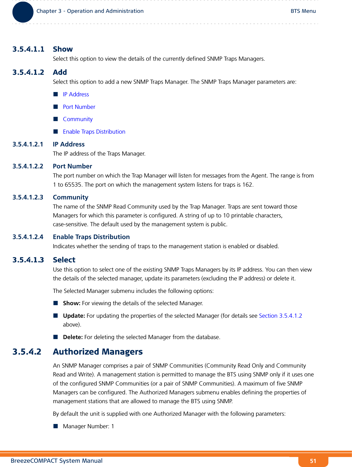 BreezeCOMPACT System ManualChapter 3 - Operation and AdministrationBTS MenuChapter 3 - Operation and Administration BTS Menu513.5.4.1.1 ShowSelect this option to view the details of the currently defined SNMP Traps Managers.3.5.4.1.2 AddSelect this option to add a new SNMP Traps Manager. The SNMP Traps Manager parameters are:IP AddressPort NumberCommunityEnable Traps Distribution3.5.4.1.2.1 IP AddressThe IP address of the Traps Manager.3.5.4.1.2.2 Port NumberThe port number on which the Trap Manager will listen for messages from the Agent. The range is from 1 to 65535. The port on which the management system listens for traps is 162.3.5.4.1.2.3 CommunityThe name of the SNMP Read Community used by the Trap Manager. Traps are sent toward those Managers for which this parameter is configured. A string of up to 10 printable characters, case-sensitive. The default used by the management system is public.3.5.4.1.2.4 Enable Traps DistributionIndicates whether the sending of traps to the management station is enabled or disabled.3.5.4.1.3 SelectUse this option to select one of the existing SNMP Traps Managers by its IP address. You can then view the details of the selected manager, update its parameters (excluding the IP address) or delete it.The Selected Manager submenu includes the following options:Show: For viewing the details of the selected Manager.Update: For updating the properties of the selected Manager (for details see Section 3.5.4.1.2 above).Delete: For deleting the selected Manager from the database.3.5.4.2 Authorized ManagersAn SNMP Manager comprises a pair of SNMP Communities (Community Read Only and Community Read and Write). A management station is permitted to manage the BTS using SNMP only if it uses one of the configured SNMP Communities (or a pair of SNMP Communities). A maximum of five SNMP Managers can be configured. The Authorized Managers submenu enables defining the properties of management stations that are allowed to manage the BTS using SNMP.By default the unit is supplied with one Authorized Manager with the following parameters:Manager Number: 1