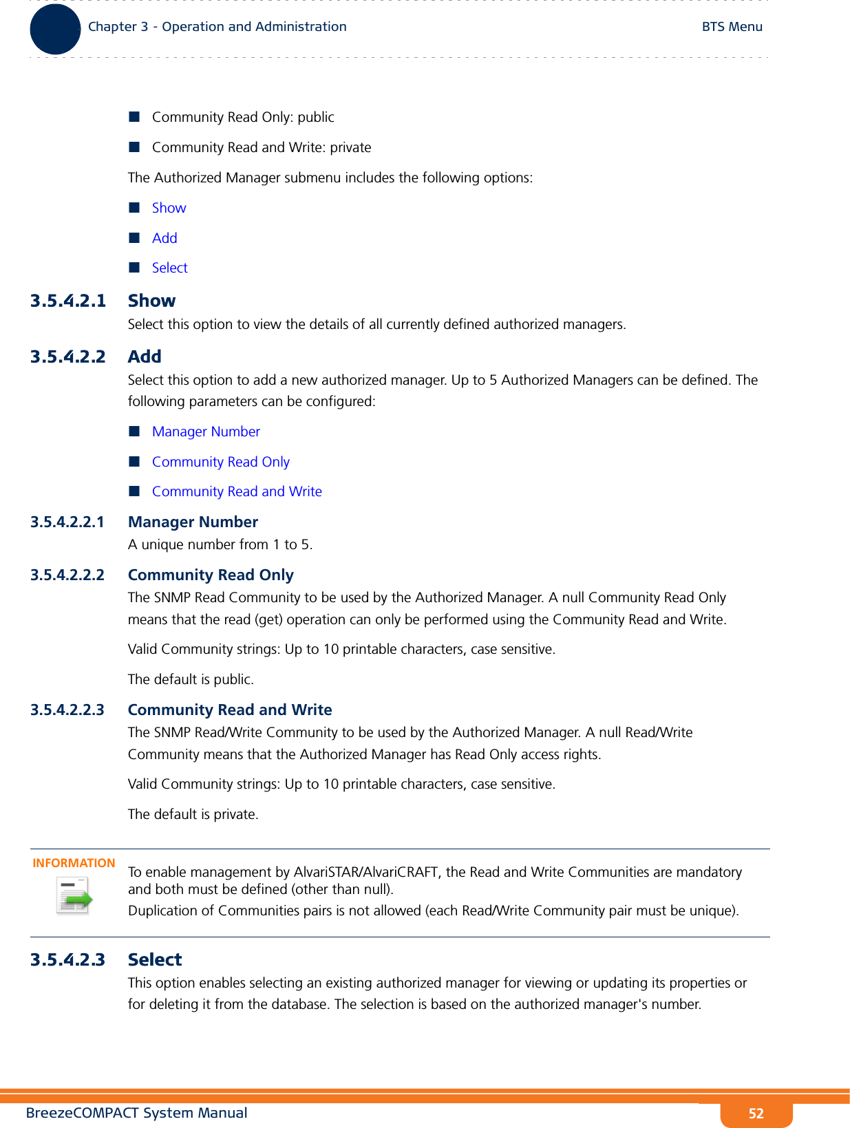 BreezeCOMPACT System ManualChapter 3 - Operation and AdministrationBTS MenuChapter 3 - Operation and Administration BTS Menu52Community Read Only: publicCommunity Read and Write: privateThe Authorized Manager submenu includes the following options:ShowAddSelect3.5.4.2.1 Show Select this option to view the details of all currently defined authorized managers.3.5.4.2.2 AddSelect this option to add a new authorized manager. Up to 5 Authorized Managers can be defined. The following parameters can be configured:Manager NumberCommunity Read OnlyCommunity Read and Write3.5.4.2.2.1 Manager NumberA unique number from 1 to 5.3.5.4.2.2.2 Community Read OnlyThe SNMP Read Community to be used by the Authorized Manager. A null Community Read Only means that the read (get) operation can only be performed using the Community Read and Write.Valid Community strings: Up to 10 printable characters, case sensitive.The default is public.3.5.4.2.2.3 Community Read and WriteThe SNMP Read/Write Community to be used by the Authorized Manager. A null Read/Write Community means that the Authorized Manager has Read Only access rights.Valid Community strings: Up to 10 printable characters, case sensitive.The default is private.3.5.4.2.3 SelectThis option enables selecting an existing authorized manager for viewing or updating its properties or for deleting it from the database. The selection is based on the authorized manager&apos;s number. INFORMATIONTo enable management by AlvariSTAR/AlvariCRAFT, the Read and Write Communities are mandatory and both must be defined (other than null).Duplication of Communities pairs is not allowed (each Read/Write Community pair must be unique).