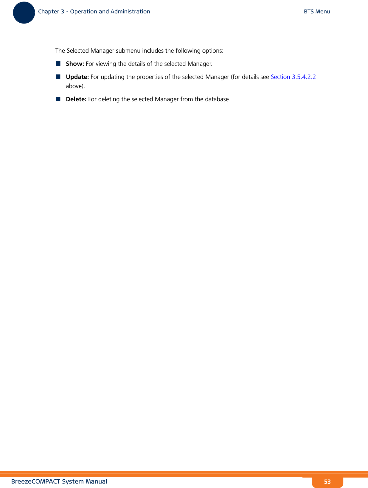 BreezeCOMPACT System ManualChapter 3 - Operation and AdministrationBTS MenuChapter 3 - Operation and Administration BTS Menu53The Selected Manager submenu includes the following options:Show: For viewing the details of the selected Manager.Update: For updating the properties of the selected Manager (for details see Section 3.5.4.2.2 above).Delete: For deleting the selected Manager from the database.
