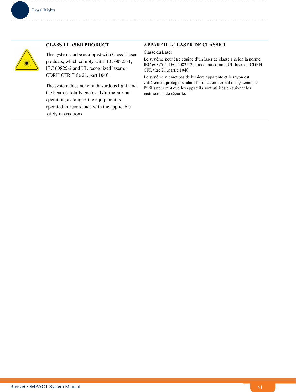 viLegal RightsBreezeCOMPACT System ManualCLASS 1 LASER PRODUCTThe system can be equipped with Class 1 laser products, which comply with IEC 60825-1, IEC 60825-2 and UL recognized laser or CDRH CFR Title 21, part 1040.The system does not emit hazardous light, and the beam is totally enclosed during normal operation, as long as the equipment is operated in accordance with the applicable safety instructionsAPPAREIL A` LASER DE CLASSE 1Classe du LaserLe système peut être équipe d’un laser de classe 1 selon la norme IEC 60825-1, IEC 60825-2 et reconnu comme UL laser ou CDRH CFR titre 21 ,partie 1040.Le système n’émet pas de lumière apparente et le rayon est entièrement protégé pendant l’utilisation normal du système par l’utilisateur tant que les appareils sont utilisés en suivant les instructions de sécurité.